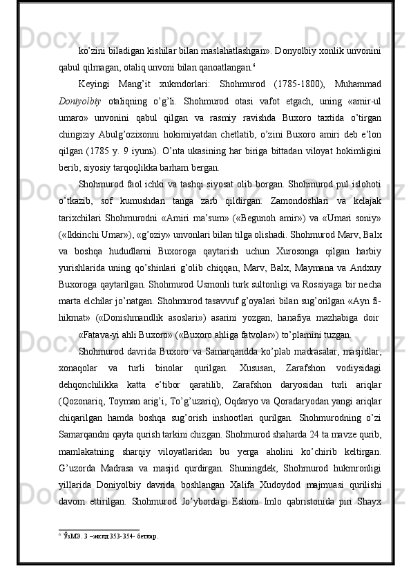 ko’zini biladigan kishilar bilan maslahatlashgan». Donyolbiy xonlik unvonini
qabul qilmagan, otaliq unvoni bilan qanoatlangan. 6
Keyingi   Mang’it   xukmdorlari:   Shohmurod   (1785-1800),   Muhammad
Doniyolbiy   otaliqning   o’g’li.   Shohmurod   otasi   vafot   etgach,   uning   «amir-ul
umaro»   unvonini   qabul   qilgan   va   rasmiy   ravishda   Buxoro   taxtida   o’tirgan
chingiziy   Abulg’ozixonni   hokimiyatdan   chetlatib,   o’zini   Buxoro   amiri   deb   e’lon
qilgan   (1785   y.   9   iyunь).   O’nta   ukasining   har   biriga   bittadan   viloyat   hokimligini
berib, siyosiy tarqoqlikka barham bergan.
Shohmurod faol  ichki  va tashqi  siyosat  olib borgan. Shohmurod pul  islohoti
o’tkazib,   sof   kumushdan   tanga   zarb   qildirgan.   Zamondoshlari   va   kelajak
tarixchilari   Shohmurodni   «Amiri   ma’sum»   («Begunoh   amir»)   va   «Umari   soniy»
(«Ikkinchi   Umar»),   «g’oziy»   unvonlari bilan   tilga   olishadi.   Shohmurod Marv,   Balx
va   boshqa   hududlarni   Buxoroga   qaytarish   uchun   Xurosonga   qilgan   harbiy
yurishlarida   uning   qo’shinlari   g’olib   chiqqan,   Marv,   Balx,   Maymana   va   Andxuy
Buxoroga qaytarilgan. Shohmurod Usmonli turk sultonligi va Rossiyaga bir necha
marta elchilar jo’natgan. Shohmurod tasavvuf g’oyalari bilan sug’orilgan «Ayn fi-
hikmat»   («Donishmandlik   asoslari»)   asarini   yozgan,   hanafiya   mazhabiga   doir
«Fatava-yi   ahli   Buxoro»   («Buxoro   ahliga   fatvolar»)   to’plamini   tuzgan.
Shohmurod   davrida   Buxoro   va   Samarqandda   ko’plab   madrasalar,   masjidlar,
xonaqolar   va   turli   binolar   qurilgan.   Xususan,   Zarafshon   vodiysidagi
dehqonchilikka   katta   e’tibor   qaratilib,   Zarafshon   daryosidan   turli   ariqlar
(Qozonariq, Toyman arig’i, To’g’uzariq), Oqdaryo va Qoradaryodan yangi ariqlar
chiqarilgan   hamda   boshqa   sug’orish   inshootlari   qurilgan.   Shohmurodning   o’zi
Samarqandni   qayta qurish tarkini chizgan.   Shohmurod   shaharda   24   ta   mavze   qurib,
mamlakatning   sharqiy   viloyatlaridan   bu   yerga   aholini   ko’chirib   keltirgan.
G’uzorda   Madrasa   va   masjid   qurdirgan.   Shuningdek,   Shohmurod   hukmronligi
yillarida   Doniyolbiy   davrida   boshlangan   Xalifa   Xudoydod   majmuasi   qurilishi
davom   ettirilgan.   Shohmurod   Jo’ybordagi   Eshoni   Imlo   qabristonida   piri   Shayx
6
 ЎзМЭ. 3 –жилд 353-354- бетлар. 