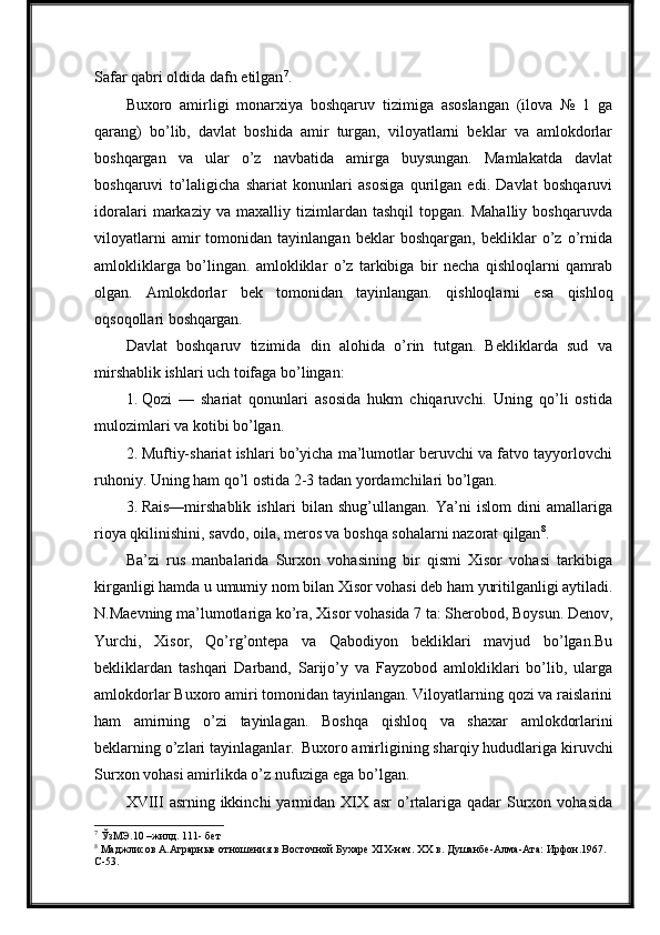 Safar qabri oldida dafn etilgan 7
.
Buxoro   amirligi   monarxiya   boshqaruv   tizimiga   asoslangan   (ilova   №   1   ga
qarang)   bo’lib,   davlat   boshida   amir   turgan,   viloyatlarni   beklar   va   amlokdorlar
boshqargan   va   ular   o’z   navbatida   amirga   buysungan.   Mamlakatda   davlat
boshqaruvi   to’laligicha   shariat   konunlari   asosiga   qurilgan   edi.   Davlat   boshqaruvi
idoralari   markaziy   va   maxalliy   tizimlardan   tashqil   topgan.   Mahalliy   boshqaruvda
viloyatlarni   amir   tomonidan   tayinlangan   beklar   boshqargan,   bekliklar   o’z   o’rnida
amlokliklarga   bo’lingan.   amlokliklar   o’z   tarkibiga   bir   necha   qishloqlarni   qamrab
olgan.   Amlokdorlar   bek   tomonidan   tayinlangan.   qishloqlarni   esa   qishloq
oqsoqollari  boshqargan.
Davlat   boshqaruv   tizimida   din   alohida   o’rin   tutgan.   Bekliklarda   sud   va
mirshablik ishlari uch toifaga bo’lingan:
1. Qozi   —   shariat   qonunlari   asosida   hukm   chiqaruvchi.   Uning   qo’li   ostida
mulozimlari va kotibi bo’lgan.
2. Muftiy-shariat ishlari bo’yicha ma’lumotlar beruvchi va fatvo tayyorlovchi
ruhoniy. Uning ham qo’l ostida 2-3 tadan yordamchilari bo’lgan.
3. Rais—mirshablik   ishlari   bilan   shug’ullangan.   Ya’ni   islom   dini   amallariga
rioya qkilinishini, savdo, oila, meros va boshqa sohalarni nazorat  qilgan 8
.
Ba’zi   rus   manbalarida   Surxon   vohasining   bir   qismi   Xisor   vohasi   tarkibiga
kirganligi   hamda   u   umumiy   nom   bilan Xisor   vohasi   deb   ham   yuritilganligi   aytiladi.
N.Maevning   ma’lumotlariga   ko’ra,   Xisor   vohasida   7   ta:   Sherobod,   Boysun.   Denov,
Yurchi,   Xisor,   Qo’rg’ontepa   va   Qabodiyon   bekliklari   mavjud   bo’lgan.Bu
bekliklardan   tashqari   Darband,   Sarijo’y   va   Fayzobod   amlokliklari   bo’lib,   ularga
amlokdorlar Buxoro amiri tomonidan tayinlangan. Viloyatlarning qozi va raislarini
ham  amirning	  o’zi	  tayinlagan.	  Boshqa	  qishloq	  va	  shaxar	  amlokdorlarini
beklarning o’zlari   tayinlaganlar.   Buxoro   amirligining   sharqiy   hududlariga   kiruvchi
Surxon vohasi amirlikda o’z nufuziga ega bo’lgan.
XVIII  asrning ikkinchi  yarmidan  XIX asr  o’rtalariga  qadar  Surxon vohasida
7
 ЎзМЭ.10 –жилд. 111- бет
8
 Маджлисов   А.Аграрные   отношения   в   Восточной   Бухаре XIX-нач.   XX   в.   Душанбе-Алма-Ата:   Ирфон.1967. 
С-53. 