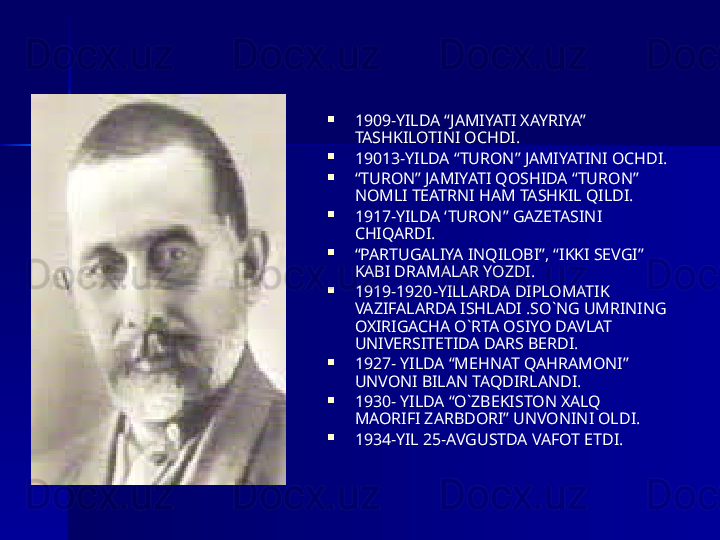 
1909-YILDA “JAMIYATI XAYRIYA” 
TASHKILOTINI OCHDI.

19013-YILDA “TURON” JAMIYATINI OCHDI.

“ TURON” JAMIYATI QOSHIDA “TURON” 
NOMLI TEATRNI HAM TASHKIL QILDI.

1917-YILDA ‘TURON” GAZETASINI 
CHIQARDI.

“ PARTUGALIYA INQILOBI”, “IKKI SEVGI” 
KABI DRAMALAR YOZDI.

1919-1920-YILLARDA DIPLOMATIK 
VAZIFALARDA ISHLADI .SO`NG UMRINING 
OXIRIGACHA O`RTA OSIYO DAVLAT 
UNIVERSITETIDA DARS BERDI. 

1927- YILDA “MEHNAT QAHRAMONI” 
UNVONI BILAN TAQDIRLANDI. 

1930- YILDA “O`ZBEKISTON XALQ 
MAORIFI ZARBDORI” UNVONINI OLDI.

1934-YIL 25-AVGUSTDA VAFOT ETDI.  