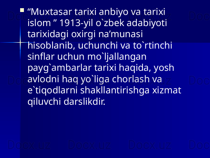 
“ Muxtasar tarixi anbiyo va tarixi 
islom ” 1913-yil o`zbek adabiyoti 
tarixidagi oxirgi na’munasi 
hisoblanib, uchunchi va to`rtinchi 
sinflar uchun mo`ljallangan 
payg`ambarlar tarixi haqida, yosh 
avlodni haq yo`liga chorlash va 
e`tiqodlarni shakllantirishga xizmat 
qiluvchi darslikdir.  