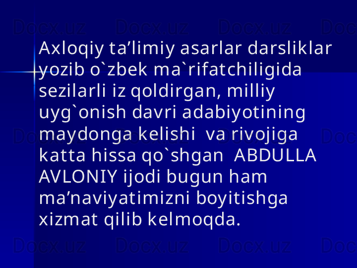 Axloqiy  t a’limiy  asarlar darslik lar 
y ozib o` zbek  ma` rifat chiligida 
sezilarli iz qoldirgan, milliy  
uy g` onish dav ri adabiy ot ining 
may donga k elishi  v a riv ojiga 
k at t a hissa qo` shgan  A BDULLA 
AVLONI Y  ijodi bugun ham 
ma’nav iy at imizni boy it ishga 
xizmat  qilib k elmoqda. 