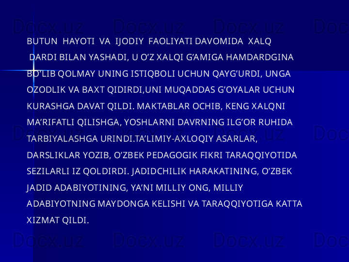 BUTUN   HAYOTI  VA  IJ ODIY   FAOLIYATI DAVOMIDA   X A LQ 
 DA RDI BILA N YA SHA DI, U O’Z X A LQI G’A MIGA  HA MDARDGINA  
BO’LIB QOLMAY  UNING ISTIQBOLI UCHUN QAYG’URDI, UNGA  
OZODLIK VA  BA X T QIDIRDI,UN I MUQA DDAS G’OYA LA R UCHUN  
KURA SHGA  DAVAT QILDI. MA KTA BLA R OCHIB, KENG X A LQNI 
MA’RIFATLI QILISHGA , YOSHLA RN I DAV RNING ILG’OR RUHIDA  
TA RBIYA LA SHGA  URINDI.TA’LIMIY -AX LOQIY  ASA RLAR, 
DA RSLIKLA R YOZIB, O’ZBEK PEDAGOGIK FIKRI TARAQQIYOTIDA  
SEZILA RLI IZ QOLDIRDI. J A DIDCHILIK HA RA KATIN IN G, O’ZBEK 
J ADID A DABIYOTIN IN G, YA’N I MILLIY  ONG, MILLIY  
ADA BIYOTN IN G MAY DONGA  KELISHI VA  TARAQQIYOTIGA KATTA  
X IZMAT QILDI. 
