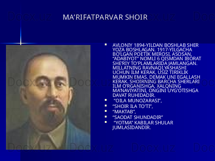                         MA’RI FATPA RVA R SHOI R

AVLONIY 1894-YILDAN BOSHLAB SHER 
YOZA BOSHLAGAN. 1917-YILGACHA 
BO’LGAN POETIK MEROSI, ASOSAN, 
“ADABIYOT” NOMLI 6 QISMDAN IBORAT 
SHE’RIY TO’PLAMLARIDA JAMLANGAN. 
MILLATNING RAVNAQI,YASHASHI 
UCHUN ILM KERAK, USIZ TIRIKLIK 
MUMKIN EMAS. DEMAK UNI EGALLASH 
KERAK. SHOIRNING BARCHA SHERLARI 
ILM O’RGANISHGA, XALQNING 
MA’NAVIYATINI, ONGINI UYG’OTISHGA 
DAVAT RUHIDADIR.

 “ OILA MUNOZARASI”,   

“ SHOIR ILA TO’TI”, 

“ MAKTAB”, 

“ SAODAT SHUNDADIR”

 “ YOTMA” KABILAR SHULAR 
JUMLASIDANDIR. 