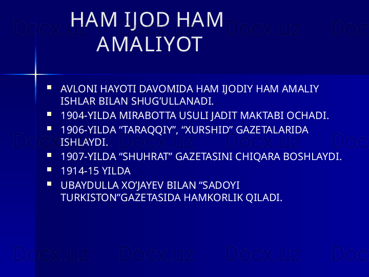       HAM IJ OD HAM 
          AMALIYOT    

AVLONI HAYOTI DAVOMIDA HAM IJODIY HAM AMALIY 
ISHLAR BILAN SHUG’ULLANADI. 

1904-YILDA MIRABOTTA USULI JADIT MAKTABI OCHADI.

1906-YILDA “TARAQQIY”, “XURSHID” GAZETALARIDA 
ISHLAYDI.

1907-YILDA “SHUHRAT” GAZETASINI CHIQARA BOSHLAYDI.

1914-15 YILDA 

UBAYDULLA XO’JAYEV BILAN “SADOYI 
TURKISTON”GAZETASIDA HAMKORLIK QILADI. 