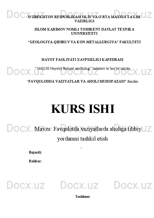 O’ZBEKISTON RESPUBLIKASI OLIY VA O’RTA MAXSUS TA’LIM
VAZIRLIGI
ISLOM KARIMOV NOMLI  TOSHKENT DAVLAT TEXNIKA
UNIVERSITETI
“ GEOLOGIYA-QIDIRUV VA  KON - METALLURGIYA” FAKULTETI
HAYOT FAOLIYATI XAVFSIZLIGI KAFEDRASI
“5640100-Hayotiy faoliyat xavfsizligi” bakalavr ta’lim yo’nalishi 
“ FAVQULODDA VAZIYATLAR VA AHOLI MUHOFAZASI”  fanidan 
KURS ISHI
Mavzu:   Favqulotda vaziyatlarda aholiga tibbiy
yordamni tashkil etish
 
Bajardi:               
Rahbar:               
Toshkent 