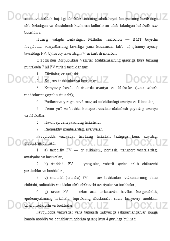 sanoat va kishlok hujaligi ob`ektlari ishining, aholi hayot faoliyatining buzilishiga
olib   keladigan   va   shoshilinch   kuchirish   tadbirlarini   talab   kiladigan   halokatli   suv
bosishlari.
Hozirgi   vakgda   Birlashgan   Millatlar   Tashkiloti   —   BMT   buyicha
favqulodda   vaziyatlarning   tavsifiga   yana   kushimcha   kilib:   a)   ijtimoiy-siyosiy
tavsifdagi FV; b) harbiy tavsifdagi FV ni kiritish mumkin.
O`zbekiston   Respublikasi   Vazirlar   Mahkamasining   qaroriga   kura   bizning
mintakada 7 hil FV turlari tasdiklangan:
1. Zilzilalar, er surilishi;
2. Sel, suv toshkinlari va boshkalar;
3. Kimyoviy   havfli   ob`ektlarda   avariya   va   falokatlar   (utkir   zaharli
moddalarning ajralib chikishi);
4. Portlash va yongin havfi mavjud ob`ektlardagi avariya va falokatlar;
5. Temir   yo`l   va   boshka   transport   vositalaridatashish   paytidagi   avariya
va falokatlar;
6. Havfli epidemiyalarning tarkalishi;
7. Radioaktiv manbalardagi avariyalar.
Favqulodda   vaziyatlar   havfning   tarkalish   tezligiga   kura,   kuyidagi
guruhlarga bulinadi:
1. a)   tasodifiy   FV   —   er   silkinishi,   portlash,   transport   vositalardagi
avariyalar va boshkalar;
2. b)   shiddatli   FV   —   yonginlar,   zaharli   gazlar   otilib   chikuvchi
portlashlar va boshkalar;
3. v)   mu`tadil   (urtacha)   FV   —   suv   toshkinlari,   vulkonlarning   otilib
chikishi, radioaktiv moddalar okib chikuvchi avariyalar va boshkalar;
4. g)   ravon   FV   —   sekin   asta   tarkaluvchi   havflar:   kurgokchilik,
epidemiyalarning   tarkalishi,   tuprokning   ifloslanishi,   suvni   kimyoviy   moddalar
bilan ifloslanishi va boshkalar.
Favqulodda   vaziyatlar   yana   tarkalish   mikyosiga   (shikastlanganlar   soniga
hamda moddiy yo`qotishlar miqdoriga qarab) kura 4 guruhga bulinadi: