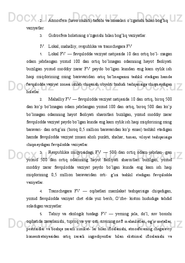 2. Atmosfera   (havo   muhiti)   tarkibi   va   xossalari   o’zgarishi   bilan   bog’liq  
vaziyatlar.
3. Gidrosfera   holatining   o’zgarishi   bilan   bog’liq   vaziyatlar.
IV. Lokal,   mahalliy,   respublika   va   transchegara   FV
1. Lokal  FV  —  favqulodda  vaziyat  natijasida  10  dan  ortiq  bo’l-   magan
odam   jabrlangan   yoxud   100   dan   ortiq   bo’lmagan   odamning  hayot   faoliyati	
buzilgan   yoxud   moddiy   zarar   FV   paydo   bo’lgan	 kundan   eng   kam   oylik   ish	
haqi   miqdorining   ming   baravaridan	 ortiq	 bo’lmaganini	 tashkil	 etadigan	 hamda	
favqulodda	 vaziyat	 zonasi	 ishlab	 chiqarish	 obyekti	 hududi	 tashqarisiga	 chiqmaydigan	
holatlar.
2. Mahalliy FV — favqulodda vaziyat natijasida 10 dan   ortiq,   biroq 500
dan   ko’p   bo’lmagan   odam   jabrlangan   yoxud   100   dan   ortiq,   biroq   500   dan   ko’p
bo’lmagan   odamning   hayot   faoliyati   sharoitlari   buzilgan,   yoxud   moddiy   zarar
favqulodda   vaziyat   paydo   bo’lgan kunda eng kam oylik ish haqi miqdorining ming
baravari-   dan ortig’ini  (biroq 0,5 million baravaridan ko’p emas)  tashkil   etadigan
hamda   favqulodda   vaziyat   zonasi   aholi   punkti,   shahar,  	
tuman,	 viloyat	 tashqarisiga	
chiqmaydigan	 favqulodda	 vaziyatlar.
3.	
Respublika	 miqyosidagi	 FV	 —	 500	 dan	 ortiq	 odam	 jabrlan-	 gan	
yoxud   500   dan   ortiq   odamning   hayot   faoliyati   sharoitlari	 
buzilgan,   yoxud
moddiy   zarar   favqulodda   vaziyat   paydo   bo’lgan   kunda   eng   kam   ish   haqi
miqdorining   0,5   million   baravaridan   orti-  	
g’ini	 	tashkil	 	etadigan	 	favqulodda	
vaziyatlar.
4. Transchegara   FV   —   oqibatlari   mamlakat   tashqarisiga   chiqadigan,
yoxud   favqulodda   vaziyat   chet   elda   yuz   berib,   O’zbe-   kiston   hududiga   tahdid
soladigan   vaziyatlar.
5. Tabiiy   va   ekologik   tusdagi   FV   —   yerning   jala,   do’l,   suv   bosishi
oqibatida zararlanishi, tuproq va yer osti suvining neft  	
mahsulotlari, og’ir metallar,	
pestitsidlar  va  boshqa zararli   ximikat-	 lar bilan  ifloslanishi,  atmosferaning  chegaraviy	
konsentratsiyasidan	 	ortiq	 	zararli	 	ingrediyentlar	 	bilan	 	ekstrimal	 	ifloslanishi	 	va 