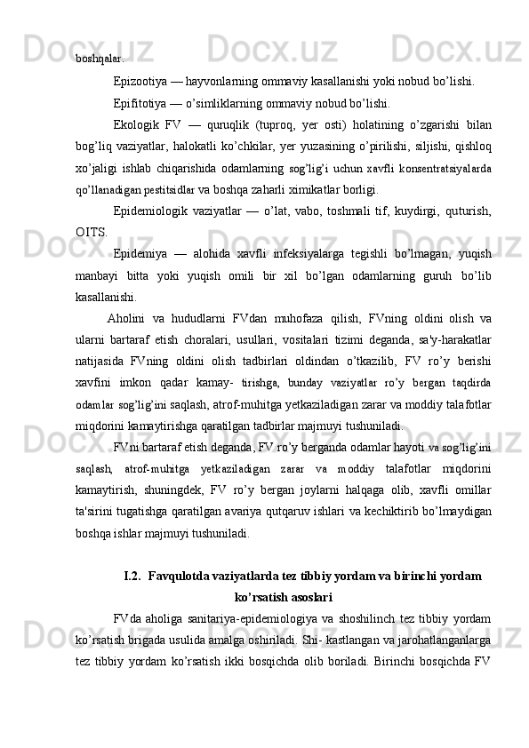 boshqalar.Epizootiya — hayvonlarning ommaviy kasallanishi yoki nobud  	
bo’lishi.
Epifitotiya   —   o’simliklarning   ommaviy   nobud   bo’lishi.
Ekologik   FV   —   quruqlik   (tuproq,   yer   osti)   holatining   o’zgarishi   bilan
bog’liq   vaziyatlar,   halokatli   ko’chkilar,   yer   yuzasining   o’pirilishi,   siljishi,   qishloq
xo’jaligi   ishlab   chiqarishida   odamlarning  	
sog’lig’i   uchun   xavfli   konsentratsiyalarda	
qo’llanadigan pestitsidlar	 
va   boshqa   zaharli   ximikatlar   borligi.
Epidemiologik   vaziyatlar   —   o’lat,   vabo,   toshmali   tif,   kuydirgi,  	
quturish,	
OITS.
Epidemiya   —   alohida   xavfli   infeksiyalarga   tegishli   bo’lmagan,   yuqish
manbayi   bitta   yoki   yuqish   omili   bir   xil   bo’lgan   odamlarning   guruh   bo’lib
kasallanishi.
Aholini   va   hududlarni   FVdan   muhofaza   qilish,   FVning   oldini   olish   va
ularni   bartaraf   etish   choralari,   usullari,   vositalari   tizimi   deganda,   sa'y-harakatlar
natijasida   FVning   oldini   olish   tadbirlari   oldindan   o’tkazilib,   FV   ro’y   berishi
xavfini   imkon   qadar   kamay-  	
tirishga,	 bunday	 vaziyatlar	 ro’y	 bergan	 taqdirda	
odamlar	 sog’lig’ini	 
saqlash,   atrof-muhitga   yetkaziladigan   zarar   va   moddiy   talafotlar
miqdorini   kamaytirishga   qaratilgan   tadbirlar   majmuyi   tushuniladi.
FVni   bartaraf   etish   deganda,   FV   ro’y   berganda   odamlar   hayoti  	
va sog’lig’ini	
saqlash,   atrof-muhitga   yetkaziladigan   zarar   va   moddiy	 
talafotlar   miqdorini
kamaytirish,   shuningdek,   FV   ro’y   bergan   joylarni   halqaga   olib,   xavfli   omillar
ta'sirini tugatishga qaratilgan   avariya   qutqaruv   ishlari   va   kechiktirib   bo’lmaydigan
boshqa   ishlar   majmuyi   tushuniladi.
I.2. Favqulotda vaziyatlarda tez tibbiy yordam va birinchi yordam
ko’rsatish asoslari
FVda   aholiga   sanitariya-epidemiologiya   va   shoshilinch   tez   tibbiy   yordam
ko’rsatish brigada usulida amalga oshiriladi. Shi- kastlangan va jarohatlanganlarga
tez   tibbiy   yordam   ko’rsatish   ikki   bosqichda   olib   boriladi.   Birinchi   bosqichda   FV