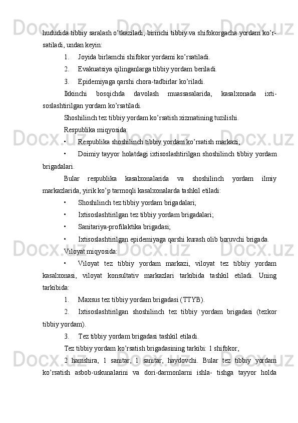 hududida tibbiy saralash o’tkaziladi, birinchi tibbiy va shifokorgacha yordam ko’r-
satiladi, undan keyin:
1. Joyida birlamchi shifokor yordami ko’rsatiladi.
2. Evakuatsiya qilinganlarga tibbiy yordam beriladi.
3. Epidemiyaga qarshi chora-tadbirlar ko’riladi.
Ikkinchi   bosqichda   davolash   muassasalarida,   kasalxonada   ixti-
soslashtirilgan yordam ko’rsatiladi.
Shoshilinch tez tibbiy yordam ko’rsatish xizmatining tuzilishi.
Respublika miqyosida:
• Respublika shoshilinch tibbiy yordam ko’rsatish markazi;
• Doimiy tayyor holatdagi ixtisoslashtirilgan shoshilinch tibbiy yordam
brigadalari.
Bular   respublika   kasalxonalarida   va   shoshilinch   yordam   ilmiy
markazlarida, yirik ko’p tarmoqli kasalxonalarda tashkil etiladi:
• Shoshilinch tez tibbiy yordam brigadalari;
• Ixtisoslashtirilgan tez tibbiy yordam brigadalari;
• Sanitariya-profilaktika brigadasi;
• Ixtisoslashtirilgan epidemiyaga qarshi kurash olib boruvchi brigada.
Viloyat miqyosida:
• Viloyat   tez   tibbiy   yordam   markazi,   viloyat   tez   tibbiy   yordam
kasalxonasi,   viloyat   konsultativ   markazlari   tarkibida   tashkil   etiladi.   Uning
tarkibida:
1. Maxsus tez tibbiy yordam brigadasi (TTYB).
2. Ixtisoslashtirilgan   shoshilinch   tez   tibbiy   yordam   brigadasi   (tezkor
tibbiy yordam).
3. Tez tibbiy yordam brigadasi tashkil etiladi.
Tez tibbiy yordam ko’rsatish brigadasining tarkibi: 1 shifokor,
2   hamshira,   1   sanitar,   1   sanitar,   haydovchi.   Bular   tez   tibbiy   yordam
ko’rsatish   asbob-uskunalarini   va   dori-darmonlarni   ishla-   tishga   tayyor   holda 