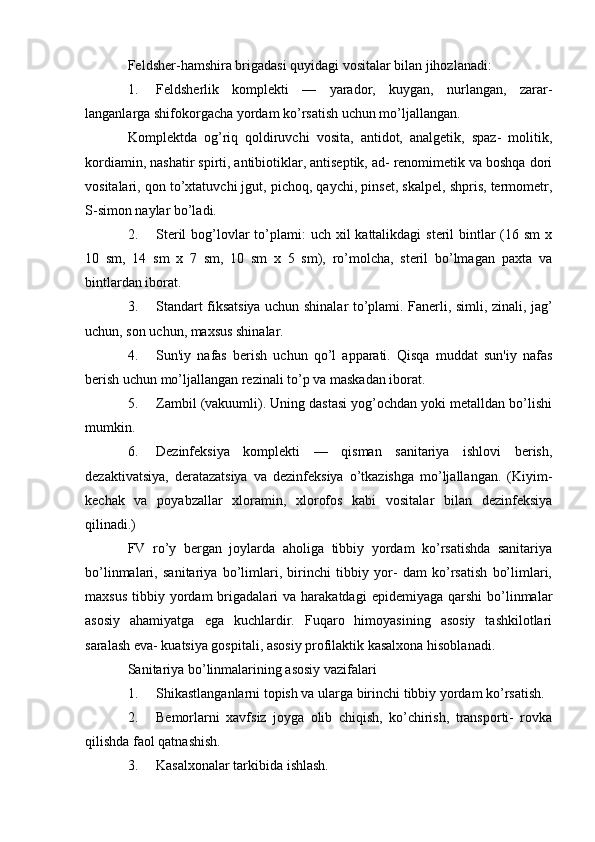 Feldsher-hamshira brigadasi quyidagi vositalar bilan jihozlanadi:
1. Feldsherlik   komplekti   —   yarador,   kuygan,   nurlangan,   zarar-
langanlarga shifokorgacha yordam ko’rsatish uchun mo’ljallangan.
Komplektda   og’riq   qoldiruvchi   vosita,   antidot,   analgetik,   spaz-   molitik,
kordiamin, nashatir spirti, antibiotiklar, antiseptik, ad- renomimetik va boshqa dori
vositalari, qon to’xtatuvchi jgut, pichoq, qaychi, pinset, skalpel, shpris, termometr,
S-simon naylar bo’ladi.
2. Steril  bog’lovlar  to’plami:  uch xil  kattalikdagi  steril  bintlar  (16 sm  x
10   sm,   14   sm   x   7   sm,   10   sm   x   5   sm),   ro’molcha,   steril   bo’lmagan   paxta   va
bintlardan iborat.
3. Standart fiksatsiya uchun shinalar to’plami. Fanerli, simli, zinali, jag’
uchun, son uchun, maxsus shinalar.
4. Sun'iy   nafas   berish   uchun   qo’l   apparati.   Qisqa   muddat   sun'iy   nafas
berish uchun mo’ljallangan rezinali to’p va maskadan iborat.
5. Zambil (vakuumli). Uning dastasi yog’ochdan yoki metalldan bo’lishi
mumkin.
6. Dezinfeksiya   komplekti   —   qisman   sanitariya   ishlovi   berish,
dezaktivatsiya,   deratazatsiya   va   dezinfeksiya   o’tkazishga   mo’ljallangan.   (Kiyim-
kechak   va   poyabzallar   xloramin,   xlorofos   kabi   vositalar   bilan   dezinfeksiya
qilinadi.)
FV   ro’y   bergan   joylarda   aholiga   tibbiy   yordam   ko’rsatishda   sanitariya
bo’linmalari,   sanitariya   bo’limlari,   birinchi   tibbiy   yor-   dam   ko’rsatish   bo’limlari,
maxsus   tibbiy  yordam  brigadalari   va  harakatdagi   epidemiyaga  qarshi   bo’linmalar
asosiy   ahamiyatga   ega   kuchlardir.   Fuqaro   himoyasining   asosiy   tashkilotlari
saralash eva- kuatsiya gospitali, asosiy profilaktik kasalxona hisoblanadi.
Sanitariya bo’linmalarining asosiy vazifalari
1. Shikastlanganlarni topish va ularga birinchi tibbiy yordam ko’rsatish.
2. Bemorlarni   xavfsiz   joyga   olib   chiqish,   ko’chirish,   transporti-   rovka
qilishda faol qatnashish.
3. Kasalxonalar tarkibida ishlash.