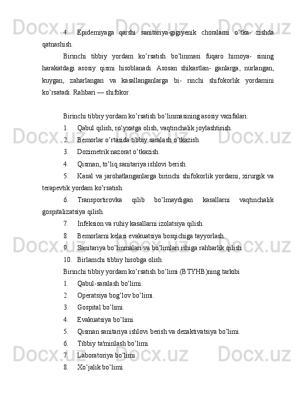 4. Epidemiyaga   qarshi   sanitariya-gigiyenik   choralarni   o’tka-   zishda
qatnashish.
Birinchi   tibbiy   yordam   ko’rsatish   bo’linmasi   fuqaro   himoya-   sining
harakatdagi   asosiy   qismi   hisoblanadi.   Asosan   shikastlan-   ganlarga,   nurlangan,
kuygan,   zaharlangan   va   kasallanganlarga   bi-   rinchi   shifokorlik   yordamini
ko’rsatadi. Rahbari — shifokor.
Birinchi tibbiy yordam ko’rsatish bo’linmasining asosiy vazifalari:
1. Qabul qilish, ro’yxatga olish, vaqtinchalik joylashtirish.
2. Bemorlar o’rtasida tibbiy saralash o’tkazish.
3. Dozimetrik nazorat o’tkazish.
4. Qisman, to’liq sanitariya ishlovi berish.
5. Kasal  va jarohatlanganlarga birinchi shifokorlik yordami, xirurgik va
terapevtik yordam ko’rsatish.
6. Transportirovka   qilib   bo’lmaydigan   kasallarni   vaqtinchalik
gospitalizatsiya qilish.
7. Infeksion va ruhiy kasallarni izolatsiya qilish.
8. Bemorlarni kelasi evakuatsiya bosqichiga tayyorlash.
9. Sanitariya bo’linmalari va bo’limlari ishiga rahbarlik qilish.
10. Birlamchi tibbiy hisobga olish.
Birinchi tibbiy yordam ko’rsatish bo’limi (BTYHB)ning tarkibi
1. Qabul-saralash bo’limi.
2. Operatsiya bog’lov bo’limi.
3. Gospital bo’limi.
4. Evakuatsiya bo’limi.
5. Qisman sanitariya ishlovi berish va dezaktivatsiya bo’limi.
6. Tibbiy ta'minlash bo’limi.
7. Laboratoriya bo’limi.
8. Xo’jalik bo’limi.