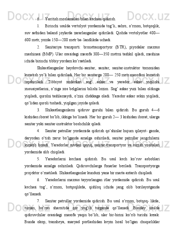 6. Yoritish moslamalari bilan kechasi qidirish.
1. Birinchi  usulda vertolyot  yordamida  tog’li, sahro, o’rmon, botqoqlik,
suv   sathidan   baland   joylarda   zararlanganlar   qidiriladi.   Qishda   vertolyotlar   400—
600 metr, yozda 150—200 metr ba- landlikda uchadi.
2. Sanitariya   transporti:   bronetransportyor   (BTR),   piyodalar   maxsus
mashinasi (BMP). Ular orasidagi masofa 300—350 metrni tashkil qiladi, mashina
ichida birinchi tibbiy yordam ko’rsatiladi.
Shikastlanganlar   haydovchi-sanitar,   sanitar,   sanitar-instruktor   tomonidan
kuzatish yo’li bilan qidiriladi. Har bir sanitarga 200— 250 metr masofani kuzatish
topshiriladi.   Tibbiyot   xodimlari   sog’   askar   va   yarador   askar   yiqilishi
xususiyatlarini, o’ziga xos  belgilarini  bilishi  lozim. Sog’  askar  yuzi  bilan oldinga
yiqiladi, qurolni tashlamaydi, o’zini chekkaga oladi. Yarador askar sekin yiqiladi,
qo’lidan quroli tushadi, yiqilgan joyida qoladi.
3. Shikastlanganlarni   qidiruv   guruhi   bilan   qidirish.   Bu   guruh   4—6
kishidan iborat bo’lib, ikkiga bo’linadi. Har bir guruh 2— 3 kishidan iborat, ularga
sanitar yoki sanitar-instruktor boshchilik qiladi.
4. Sanitar  patrullar  yordamida qidirish qo’shinlar hujum  qilayot-  ganda,
daryodan   o’tish   zarur   bo’lganda   amalga   oshiriladi,   sanitar   patrullar   jangchilarni
kuzatib   boradi.   Yaradorlar   suvdan   qayiq,   sanitar-transportyor   va   suzish   vositalari
yordamida olib chiqiladi.
5. Yaradorlarni   kechasi   qidirish.   Bu   usul   kech   ko’ruv   asboblari
yordamida   amalga   oshiriladi.   Qidiruvchilarga   fonarlar   beriladi.   Transportyorga
projektor o’rnatiladi. Shikastlanganlar kunduzi yana bir marta axtarib chiqiladi.
6. Yaradorlarni   maxsus   tayyorlangan   itlar   yordamida   qidirish.   Bu   usul
kechasi   tog’,   o’rmon,   botqoqlikda,   qishloq   ichida   jang   olib   borilayotganda
qo’llanadi.
7. Sanitar   patrullar   yordamida   qidirish.   Bu   usul   o’rmon,   botqoq-   likda,
tuman,   bo’ron   sharoitida   qor   yog’ib   turganda   qo’llanadi.   Bunday   usulda
qidiruvchilar   orasidagi   masofa   yaqin   bo’lib,   ular   bir-birini   ko’rib   turishi   kerak.
Bunda   okop,   transheya,   snaryad   portlashidan   keyin   hosil   bo’lgan   chuqurliklar