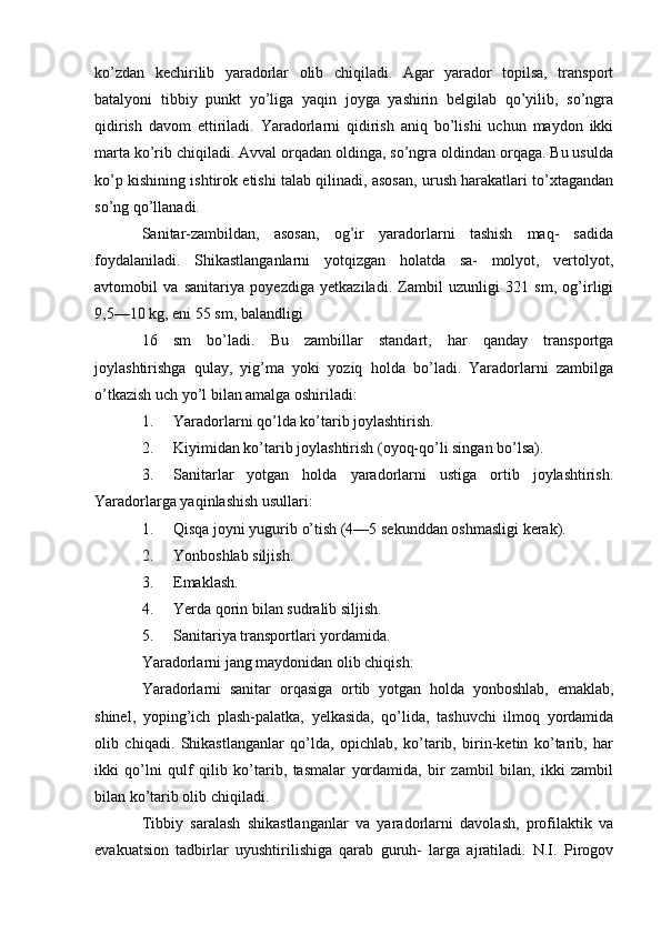 ko’zdan   kechirilib   yaradorlar   olib   chiqiladi.   Agar   yarador   topilsa,   transport
batalyoni   tibbiy   punkt   yo’liga   yaqin   joyga   yashirin   belgilab   qo’yilib,   so’ngra
qidirish   davom   ettiriladi.   Yaradorlarni   qidirish   aniq   bo’lishi   uchun   maydon   ikki
marta ko’rib chiqiladi. Avval orqadan oldinga, so’ngra oldindan orqaga. Bu usulda
ko’p kishining ishtirok etishi talab qilinadi, asosan, urush harakatlari to’xtagandan
so’ng qo’llanadi.
Sanitar-zambildan,   asosan,   og’ir   yaradorlarni   tashish   maq-   sadida
foydalaniladi.   Shikastlanganlarni   yotqizgan   holatda   sa-   molyot,   vertolyot,
avtomobil   va   sanitariya   poyezdiga   yetkaziladi.   Zambil   uzunligi   321   sm,   og’irligi
9,5—10 kg, eni 55 sm, balandligi
16   sm   bo’ladi.   Bu   zambillar   standart,   har   qanday   transportga
joylashtirishga   qulay,   yig’ma   yoki   yoziq   holda   bo’ladi.   Yaradorlarni   zambilga
o’tkazish uch yo’l bilan amalga oshiriladi:
1. Yaradorlarni qo’lda ko’tarib joylashtirish.
2. Kiyimidan ko’tarib joylashtirish (oyoq-qo’li singan bo’lsa).
3. Sanitarlar   yotgan   holda   yaradorlarni   ustiga   ortib   joylashtirish.
Yaradorlarga yaqinlashish usullari: 
1. Qisqa joyni yugurib o’tish (4—5 sekunddan oshmasligi kerak).
2. Yonboshlab siljish.
3. Emaklash.
4. Yerda qorin bilan sudralib siljish.
5. Sanitariya transportlari yordamida.
Yaradorlarni jang maydonidan olib chiqish: 
Yaradorlarni   sanitar   orqasiga   ortib   yotgan   holda   yonboshlab,   emaklab,
shinel,   yoping’ich   plash-palatka,   yelkasida,   qo’lida,   tashuvchi   ilmoq   yordamida
olib   chiqadi.   Shikastlanganlar   qo’lda,   opichlab,   ko’tarib,   birin-ketin   ko’tarib,   har
ikki   qo’lni   qulf   qilib   ko’tarib,   tasmalar   yordamida,   bir   zambil   bilan,   ikki   zambil
bilan ko’tarib olib chiqiladi.
Tibbiy   saralash   shikastlanganlar   va   yaradorlarni   davolash,   profilaktik   va
evakuatsion   tadbirlar   uyushtirilishiga   qarab   guruh-   larga   ajratiladi.   N.I.   Pirogov 