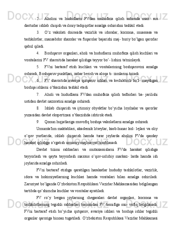 2. Aholini   va   hududlarni   FVdan   muhofaza   qilish   sohasida   max-   sus
dasturlar ishlab chiqish va ilmiy tadqiqotlar amalga oshirishni tashkil etadi.
3. O’z   vakolati   doirasida   vazirlik   va   idoralar,   korxona,   muassasa   va
tashkilotlar, mansabdor shaxslar va fuqarolar bajarishi maj- buriy bo’lgan qarorlar
qabul qiladi.
4. Boshqaruv organlari, aholi va hududlarni muhofaza qilish kuchlari va
vositalarini FV sharoitida harakat qilishga tayyor bo’- lishini ta'minlaydi.
5. FVni   bartaraf   etish   kuchlari   va   vositalarining   boshqaruvini   amalga
oshiradi, Boshqaruv punktlari, xabar berish va aloqa ti- zimlarini tuzadi.
6. FV   sharoitida   avariya   qutqaruv   ishlari   va   kechiktirib   bo’l-   maydigan
boshqa ishlarni o’tkazishni tashkil etadi.
7. Aholi   va   hududlarni   FVdan   muhofaza   qilish   tadbirlari   ba-   jarilishi
ustidan davlat nazoratini amalga oshiradi.
8. Ishlab   chiqarish   va   ijtimoiy   obyektlar   bo’yicha   loyihalar   va   qarorlar
yuzasidan davlat ekspertizasi o’tkazishda ishtirok etadi.
9. Qonun hujjatlariga muvofiq boshqa vakolatlarni amalga oshiradi.
Umumta'lim maktablari, akademik litseylar, kasb-hunar kol- lejlari va oliy
o’quv   yurtlarida,   ishlab   chiqarish   hamda   turar   joylarda   aholini   FVda   qanday
harakat qilishga o’rgatish umumiy majburiyat hisoblanadi.
Davlat   tizimi   rahbarlari   va   mutaxassislarni   FVda   harakat   qilishga
tayyorlash   va   qayta   tayyorlash   maxsus   o’quv-uslubiy   markaz-   larda   hamda   ish
joylarida amalga oshiriladi.
FVni   bartaraf   etishga   qaratilgan   harakatlar   hududiy   tashkilotlar,   vazirlik,
idora   va   hokimiyatlarning   kuchlari   hamda   vositalari   bilan   amalga   oshiriladi.
Zaruriyat bo’lganda O’zbekiston Respublikasi Vazirlar Mahkamasidan belgilangan
tartibda qo’shimcha kuchlar va vositalar ajratiladi.
FV   ro’y   bergan   joylarning   chegaralari   davlat   organlari,   korxona   va
tashkilotlarning  tegishli   rahbarlari   tomonidan   FV  tasnifiga   mu-   vofiq  belgilanadi.
FVni   bartaraf   etish   bo’yicha   qutqaruv,   avariya   ishlari   va   boshqa   ishlar   tegishli
organlar qaroriga binoan tugatiladi. O’zbekiston Respublikasi Vazirlar Mahkamasi