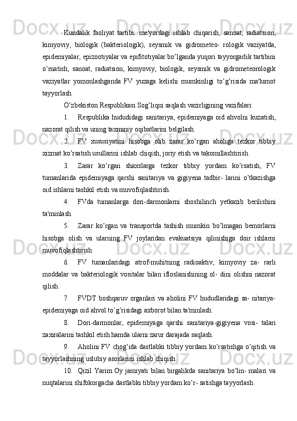 Kundalik   faoliyat   tartibi:   me'yordagi   ishlab   chiqarish,   sanoat,   radiatsion,
kimyoviy,   biologik   (bakteriologik),   seysmik   va   gidrometeo-   rologik   vaziyatda,
epidemiyalar, epizootiyalar va epifitotiyalar bo’lganda yuqori tayyorgarlik tartibini
o’rnatish;   sanoat,   radiatsion,   kimyoviy,   biologik,   seysmik   va   gidrometeorologik
vaziyatlar   yomonlashganda   FV   yuzaga   kelishi   mumkinligi   to’g’risida   ma'lumot
tayyorlash.
O’zbekiston Respublikasi Sog’liqni saqlash vazirligining vazifalari:
1. Respublika   hududidagi   sanitariya,   epidemiyaga   oid   ahvolni   kuzatish,
nazorat qilish va uning taxminiy oqibatlarini belgilash.
2. FV   xususiyatini   hisobga   olib   zarar   ko’rgan   aholiga   tezkor   tibbiy
xizmat ko’rsatish usullarini ishlab chiqish, joriy etish va takomillashtirish.
3. Zarar   ko’rgan   shaxslarga   tezkor   tibbiy   yordam   ko’rsatish,   FV
tumanlarida   epidemiyaga   qarshi   sanitariya   va   gigiyena   tadbir-   larini   o’tkazishga
oid ishlarni tashkil etish va muvofiqlashtirish.
4. FVda   tumanlarga   dori-darmonlarni   shoshilinch   yetkazib   berilishini
ta'minlash.
5. Zarar   ko’rgan   va   transportda   tashish   mumkin   bo’lmagan   bemorlarni
hisobga   olish   va   ularning   FV   joylaridan   evakuatsiya   qilinishiga   doir   ishlarni
muvofiqlashtirish.
6. FV   tumanlaridagi   atrof-muhitning   radioaktiv,   kimyoviy   za-   rarli
moddalar   va   bakteriologik   vositalar   bilan   ifloslanishining   ol-   dini   olishni   nazorat
qilish.
7. FVDT   boshqaruv  organlari  va  aholini  FV  hududlaridagi  sa-   nitariya-
epidemiyaga oid ahvol to’g’risidagi axborot bilan ta'minlash.
8. Dori-darmonlar,   epidemiyaga   qarshi   sanitariya-gigiyena   vosi-   talari
zaxiralarini tashkil etish hamda ularni zarur darajada saqlash.
9. Aholini FV chog’ida dastlabki tibbiy yordam ko’rsatishga o’qitish va
tayyorlashning uslubiy asoslarini ishlab chiqish.
10. Qizil Yarim Oy jamiyati bilan birgalikda sanitariya bo’lin- malari  va
nuqtalarini shifokorgacha dastlabki tibbiy yordam ko’r- satishga tayyorlash.