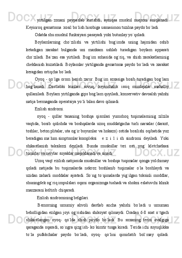 yirtilgan   zonani   paypaslab   kurishdi,   ayniqsa   muskul   nuqsoni   aniqlanadi.
Keyinroq gematoma  xosil bo`lish hisobiga usmasimon tuzilna paydo bo`ladi.
Odatda shu muskul funksiyasi pasayadi yoki butunlay yo`qoladi.
Boylamlarning   cho`zilishi   va   yirtilishi   bug`imda   uning   hajmidan   oshib
ketadigan   xarakat   bulganda   uni   maxkam   ushlab   turadigan   boylam   apparati
cho`ziladi.   Ba`zan   esa   yirtiladi.   Bug`im   sohasida   og`riq,   va   shish   xarakatlarninig
cheklanish   kuzatiladi.   Boylamlar   yirtilganda   gematoma   paydo   bo`ladi   va   xarakat
keragidan ortiqcha bo`ladi. 
Oyoq  -   qo`lga   orom   berish   zarur.  Bug`im   soxasiga   bosib   turadigan   bog`lam
bog`lanadi.   Dastlabki   kunlari   sovuq,   keyinchalik   issiq   muolajalar   mahalliy
qullaniladi. Boylam yirtilganda gips bog`lam quyiladi, konservativ davoalsh yahshi
natija bermaganda operatsiya yo`li bilan davo qilinadi.
Ezilish sindromi.
  oyoq   -   qullar   tananing   boshqa   qismlari   yumshoq   tuqimalarninig   zilzila
vaqtida,   bosib   qolishda   va   boshqalarda   uzoq   muddatgacha   turli   narsalar   (daraxt,
toshlar, beton plitalar, uta og`ir buyumlar va hokazo) ostida bosilishi oqibatida yuz
beradigan ma`lum simptomlar kompleksi     e   z   i   l   i   sh   sindromi   deyiladi.   Yoki
shikastlanish   taksikozi   deyiladi.   Bunda   muskullar   teri   osti   yog`   kletchatkasi
tomirlar va nervlar suyaklar majaklanadi va sinadi.
Uzoq vaqt ezilish natijasida muskullar va boshqa tuqimalar qonga yolchimay
qoladi   natijada   bu   tuqimalarda   nekroz   boshlanib   tuqimalar   o`la   boshlaydi   va
uzidan   zaharli   moddalar   ajratadi.   So`ng   to`qimalarda   yig`ilgan   toksinli   moddlar,
shuningdek og`riq impulslari oqimi organizmga tushadi va shokni eslatuvchi klinik
manzarani keltirib chiqaradi.
Ezilish sindromining belgilari.
  Bemorning   umumiy   ahvoli   dastlab   ancha   yahshi   bo`ladi   u   umuman
beholligidan   ezilgan   joyi   og`rishidan   shikoyat   qilmaydi.   Oradan   6-8   soat   o`tgach
shikastlangan   oyoq-   qo`lda   shish   paydo   bo`ladi.   Bu   soxaning   terisi   avalgiga
qaraganda oqaradi, so`ngra qizg`ish- ko`kimtir tusga kiradi. Terida ichi suyuqlikka
to`la   pufakchalar   paydo   bo`ladi,   oyoq-   qo`lini   qimirlatib   bol`may   qoladi.