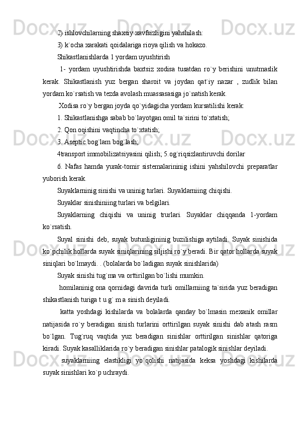 2) ishlovchilarning shaxsiy xavfsizligini yahshilash:
3) k`ocha xarakati qoidalariga rioya qilish va hokazo.
Shikastlanishlarda 1 yordam uyushtirish
  1-   yordam   uyushtirishda   baxtsiz   xodisa   tusatdan   ro`y   berishini   unutmaslik
kerak.   Shikastlanish   yuz   bergan   sharoit   va   joydan   qat`iy   nazar   ,   zudlik   bilan
yordam ko`rsatish va tezda avolash muassasasiga jo`natish kerak.
 Xodisa ro`y bergan joyda qo`yidagicha yordam kursatilishi kerak:
1. Shikastlanishga sabab bo`layotgan omil ta`sirini to`xtatish;
2. Qon oqishini vaqtincha to`xtatish;
3. Aseptic bog`lam bog`lash;
4transport immobilizatsiyasini qilish; 5.og`riqsizlantiruvchi dorilar 
6.   Nafas   hamda   yurak-tomir   sistemalarininig   ishini   yahshilovchi   preparatlar
yuborish kerak.
Suyak la rninig sinishi va uninig turlari. Suyaklarniing chiqishi.
Suyaklar sinishiniing turlari va belgilari.
Suyaklarning   chiqishi   va   uninig   trurlari.   Suyaklar   chiqqanda   1-yordam
ko`rsatish.
Suyal   sinishi   deb,   suyak   butunligininig   buzilishiga   aytiladi.   Suyak   sinishida
ko`pchilik hollarda suyak siniqlarining siljishi ro`y beradi. Bir qator hollarda suyak
siniqlari bo`lmaydi. . (bolalarda bo`ladigan suyak sinishlarida)
Suyak sinishi tug`ma va orttirilgan bo`lishi mumkin.
  homilaninig ona qornidagi davrida turli omillarniing ta`sirida yuz beradigan
shikastlanish turiga t u g` m a sinish deyiladi.
  katta   yoshdagi   kishilarda   va   bolalarda   qanday   bo`lmasin   mexanik   omillar
natijasida   ro`y   beradigan   sinish   turlarini   orttirilgan   suyak   sinishi   dab   atash   rasm
bo`lgan.   Tug`ruq   vaqtida   yuz   beradigan   sinishlar   orttirilgan   sinishlar   qatoriga
kiradi. Suyak kasalliklarida ro`y beradigan sinishlar patalogik sinishlar deyiladi.
  suyaklarniing   elastikligi   yo`qolishi   natijasida   keksa   yoshdagi   kishilarda
suyak sinishlari ko`p uchraydi.