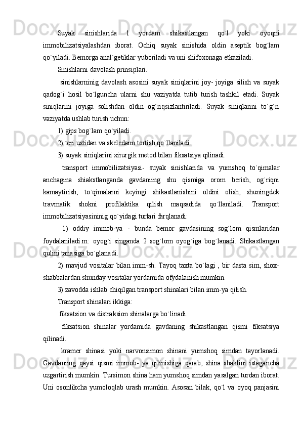 Suyak   sinishlarida   1   yordam   shikastlangan   qo`l   yoki   oyoqni
immobilizatsiyalashdan   iborat.   Ochiq   suyak   sinishida   oldin   aseptik   bog`lam
qo`yiladi. Bemorga anal`getiklar yuboriladi va uni shifoxonaga etkaziladi. 
Sinishlarni davolash prinsiplari.
  sinishlarninig   davolash   asosini   suyak   siniqlarini   joy-   joyiga   silish   va   suyak
qadog`i   hosil   bo`lguncha   ularni   shu   vaziyatda   tutib   turish   tashkil   etadi.   Suyak
siniqlarini   joyiga   solishdan   oldin   og`riqsizlantiriladi.   Suyak   siniqlarini   to`g`ri
vaziyatda ushlab turish uchun:
1) gips bog`lam qo`yiladi.
2) teri ustidan va skeledann tortish qo`llaniladi. 
3) suyak siniqlarini xirurgik metod bilan fiksatsiya qilinadi.
  transport   immobilizatsiyasi-   suyak   sinishlarida   va   yumshoq   to`qimalar
anchagina   shiakstlanganda   gavdaniing   shu   qismiga   orom   berish,   og`riqni
kamaytirish,   to`qimalarni   keyingi   shikastlanishini   oldini   olish,   shuningdek
travmatik   shokni   profilaktika   qilish   maqsadida   qo`llaniladi.   Transport
immobilizatsiyasininig qo`yidagi turlari farqlanadi:
  1)   oddiy   immob-ya   -   bunda   bemor   gavdasining   sog`lom   qismlaridan
foydalaniladi.m:   oyog`i   singanda   2   sog`lom   oyog`iga   bog`lanadi.   Shikastlangan
qulini tanasiga bo`glanadi.
2)  mavjud vositalar  bilan imm-sh. Tayoq taxta bo`lagi , bir  dasta  sim, shox-
shabbalardan shunday vositalar yordamida ofydalanish mumkin.
3) zavodda ishlab chiqilgan transport shinalari bilan imm-ya qilish.
Transport shinalari ikkiga:
 fiksatsion va distraksion shinalarga bo`linadi.
  fiksatsion   shinalar   yordamida   gavdaning   shikastlangan   qismi   fiksatsiya
qilinadi.
  kramer   shinasi   yoki   narvonsimon   shinani   yumshoq   simdan   tayorlanadi.
Gavdaniing   qaysi   qismi   immob-   ya   qilinishiga   qarab,   shina   shaklini   istagancha
uzgartirish mumkin. Tursimon shina ham yumshoq simdan yasalgan turdan iborat.
Uni   osonlikcha   yumoloqlab   urash   mumkin.   Asosan   bilak,   qo`l   va   oyoq   panjasini