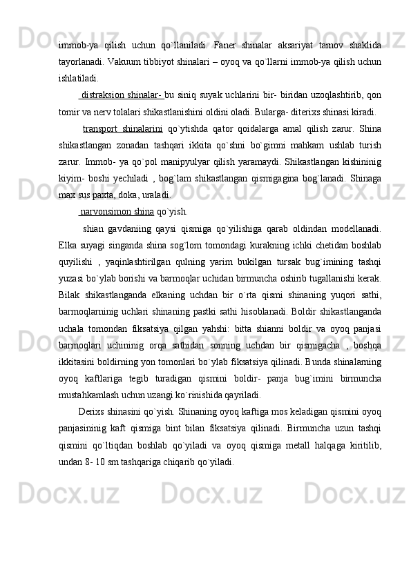 immob-ya   qilish   uchun   qo`llaniladi.   Faner   shinalar   aksariyat   tarnov   shaklida
tayorlanadi. Vakuum tibbiyot shinalari – oyoq va qo`llarni immob-ya qilish uchun
ishlatiladi.
  distraksion shinalar-   bu siniq suyak uchlarini bir- biridan uzoqlashtirib, qon
tomir va nerv tolalari shikastlanishini oldini oladi. Bularga- diterixs shinasi kiradi.
  transport   shinalarini   qo`ytishda   qator   qoidalarga   amal   qilish   zarur.   Shina
shikastlangan   zonadan   tashqari   ikkita   qo`shni   bo`gimni   mahkam   ushlab   turish
zarur.   Immob-   ya   qo`pol   manipyulyar   qilish   yaramaydi.   Shikastlangan   kishininig
kiyim-   boshi   yechiladi   ,   bog`lam   shikastlangan   qismigagina   bog`lanadi.   Shinaga
max sus paxta, doka, uraladi.
 narvonsimon shina  qo`yish. 
  shian   gavdaniing   qaysi   qismiga   qo`yilishiga   qarab   oldindan   modellanadi.
Elka  suyagi   singanda  shina  sog`lom   tomondagi  kurakning ichki   chetidan  boshlab
quyilishi   ,   yaqinlashtirilgan   qulning   yarim   bukilgan   tursak   bug`imining   tashqi
yuzasi bo`ylab borishi va barmoqlar uchidan birmuncha oshirib tugallanishi kerak.
Bilak   shikastlanganda   elkaning   uchdan   bir   o`rta   qismi   shinaning   yuqori   sathi,
barmoqlarninig uchlari   shinaning  pastki   sathi   hisoblanadi.  Boldir  shikastlanganda
uchala   tomondan   fiksatsiya   qilgan   yahshi:   bitta   shianni   boldir   va   oyoq   panjasi
barmoqlari   uchininig   orqa   sathidan   sonning   uchdan   bir   qismigacha   ,   boshqa
ikkitasini boldirning yon tomonlari bo`ylab fiksatsiya qilinadi. Bunda shinalarning
oyoq   kaftlariga   tegib   turadigan   qismini   boldir-   panja   bug`imini   birmuncha
mustahkamlash uchun uzangi ko`rinishida qayriladi. 
Derixs shinasini qo`yish. Shinaning oyoq kaftiga mos keladigan qismini oyoq
panjasininig   kaft   qismiga   bint   bilan   fiksatsiya   qilinadi.   Birmuncha   uzun   tashqi
qismini   qo`ltiqdan   boshlab   qo`yiladi   va   oyoq   qismiga   metall   halqaga   kiritilib,
undan 8- 10 sm tashqariga chiqarib qo`yiladi.  