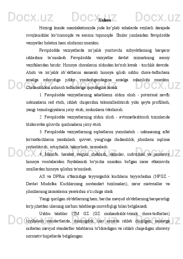 Xulosa
Hozirgi   kunda   mamlakatimizda   juda   ko plab   sohalarda   sezilarli   darajadaʻ
rivojlanishlar   ko rinmoqda   va   asosini   topmoqda.   Shular   jumlasidan   favqulodda	
ʻ
vaziyatlar holatini ham olishimiz mumkin. 
Favqulodda   vaziyatlarda   xo’jalik   yurituvchi   subyektlarning   barqaror
ishlashini   ta’minlash   Favqulodda   vaziyatlar   davlat   xizmatining   asosiy
vazifalaridan biridir. Himoya choralarini oldindan ko'rish kerak - tinchlik davrida.
Aholi   va   xo’jalik   ob’ektlarini   samarali   himoya   qilish   ushbu   chora-tadbirlarni
amalga   oshirishga   jiddiy   yondashgandagina   amalga   oshirilishi   mumkin.
Chidamlilikni oshirish tadbirlariga quyidagilar kiradi:
1.   Favqulodda   vaziyatlarning   sabablarini   oldini   olish   -   potentsial   xavfli
uskunalarni   rad   etish,   ishlab   chiqarishni   takomillashtirish   yoki   qayta   profillash,
yangi texnologiyalarni joriy etish, xodimlarni tekshirish.
2.   Favqulodda   vaziyatlarning   oldini   olish   -   avtomatlashtirish   tizimlarida
blokirovka qiluvchi qurilmalarni joriy etish.
3.   Favqulodda   vaziyatlarning   oqibatlarini   yumshatish   -   uskunaning   sifat
ko'rsatkichlarini   yaxshilash:   quvvat,   yong'inga   chidamlilik,   jihozlarni   oqilona
joylashtirish; ortiqchalik, takrorlash, zaxiralash.
4.   Masofa,   harakat   vaqtini   cheklash,   ekranlar,   individual   va   jamoaviy
himoya   vositalaridan   foydalanish   bo'yicha   mumkin   bo'lgan   zarar   etkazuvchi
omillardan himoya qilishni ta'minlash.
AS   va   DPRni   o'tkazishga   tayyorgarlik   kuchlarni   tayyorlashni   (NFGZ   -
Davlat   Mudofaa   Kuchlarining   nostandart   tuzilmalari),   zarur   materiallar   va
jihozlarning zaxiralarini yaratishni o'z ichiga oladi.
Yangi qurilgan ob'ektlarning ham, barcha mavjud ob'ektlarning barqarorligi
ko'p jihatdan ularning ma'lum talablarga muvofiqligi bilan belgilanadi.
Ushbu   talablar   ITM   GZ   (GZ   muhandislik-texnik   chora-tadbirlari)
loyihalash   standartlarida,   shuningdek,   ular   asosida   ishlab   chiqilgan,   sanoatga
nisbatan mavjud standartlar talablarini to'ldiradigan va ishlab chiqadigan idoraviy
normativ hujjatlarda belgilangan.