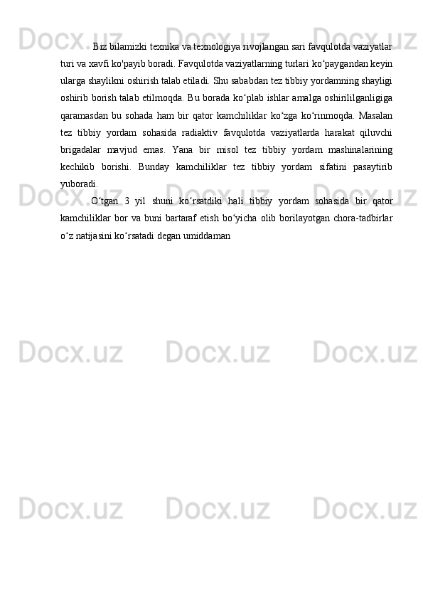 Biz bilamizki texnika va texnologiya rivojlangan sari favqulotda vaziyatlar
turi va xavfi ko'payib boradi. Favqulotda vaziyatlarning turlari ko paygandan keyinʻ
ularga shaylikni oshirish talab etiladi. Shu sababdan tez tibbiy yordamning shayligi
oshirib borish talab etilmoqda. Bu borada ko plab ishlar amalga oshirililganligiga	
ʻ
qaramasdan   bu   sohada   ham   bir   qator   kamchiliklar   ko zga   ko rinmoqda.   Masalan	
ʻ ʻ
tez   tibbiy   yordam   sohasida   radiaktiv   favqulotda   vaziyatlarda   harakat   qiluvchi
brigadalar   mavjud   emas.   Yana   bir   misol   tez   tibbiy   yordam   mashinalarining
kechikib   borishi.   Bunday   kamchiliklar   tez   tibbiy   yordam   sifatini   pasaytirib
yuboradi. 
O tgan   3   yil   shuni   ko rsatdiki   hali   tibbiy   yordam   sohasida   bir   qator	
ʻ ʻ
kamchiliklar   bor   va   buni   bartaraf   etish   bo yicha   olib  borilayotgan   chora-tadbirlar	
ʻ
o z natijasini ko rsatadi degan umiddaman	
ʻ ʻ