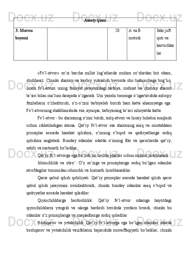 Asosiy qism
3.  Mavzu 
bayoni 20 A va B 
metodi Ikki juft 
quti va 
kartochka
lar
«Fe’l-atvor»   so‘zi   barcha   millat   lug‘atlarida   muhim   so‘zlardan   biri   ekani,
shubhasiz. Chunki shaxsiy va kasbiy yuksalish bevosita shu tushunchaga bog‘liq.
Inson   fe’l-atvori   uning   faoliyat   jarayonidagi   tarbiya,   mehnat   va   ijtimoiy   sharoit
ta’siri bilan ma’lum darajada o‘zgaradi. Uni yaxshi tomonga o‘zgartirishda axloqiy
fazilatlarni   o‘zlashtirish,   o‘z-o‘zini   tarbiyalab   borish   ham   katta   ahamiyatga   ega.
Fe’l-atvorning shakllanishida esa, ayniqsa, tarbiyaning ta’siri nihoyatda katta.
Fe’l-atvor - bu shaxsning o‘zini tutish, xulq-atvori va hissiy holatini aniqlash
uchun   ishlatiladigan   atama.   Qat’iy   fe’l-atvor   esa   shaxsning   aniq   va   mustahkam
prinsiplar   asosida   harakat   qilishini,   o‘zining   e’tiqod   va   qadriyatlariga   sodiq
qolishini   anglatadi.   Bunday   odamlar   odatda   o‘zining   fikr   va   qarorlarida   qat’iy,
sabrli va matonatli bo‘ladilar.
Qat’iy fe’l-atvorga ega bo‘lish bir nechta jihatlar uchun muhim hisoblanadi:
Ishonchlilik   va   obro‘:   O‘z   so‘ziga   va   prinsiplariga   sodiq   bo‘lgan   odamlar
atrofdagilar tomonidan ishonchli va hurmatli hisoblanadilar.
Qaror   qabul   qilish   qobiliyati:   Qat’iy   prinsiplar   asosida   harakat   qilish   qaror
qabul   qilish   jarayonini   osonlashtiradi,   chunki   bunday   odamlar   aniq   e’tiqod   va
qadriyatlar asosida harakat qiladilar.
Qiyinchiliklarga   bardoshlilik:   Qat’iy   fe’l-atvor   odamga   hayotdagi
qiyinchiliklarni   yengish   va   ularga   bardosh   berishda   yordam   beradi,   chunki   bu
odamlar o‘z prinsiplariga va maqsadlariga sodiq qoladilar.
Boshqaruv   va   yetakchilik:   Qat’iy   fe’l-atvorga   ega   bo‘lgan   odamlar   odatda
boshqaruv va yetakchilik vazifalarini  bajarishda muvaffaqiyatli  bo‘ladilar, chunki 