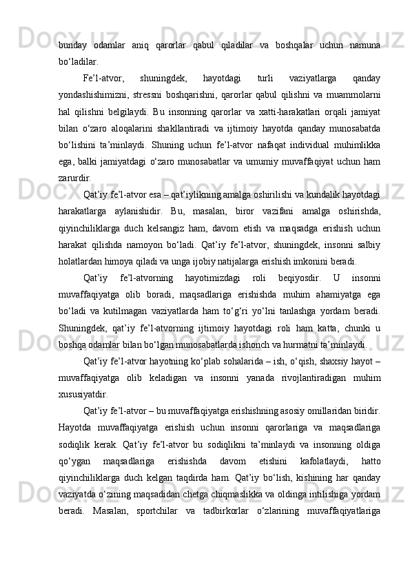 bunday   odamlar   aniq   qarorlar   qabul   qiladilar   va   boshqalar   uchun   namuna
bo‘ladilar.
Fe’l-atvor,   shuningdek,   hayotdagi   turli   vaziyatlarga   qanday
yondashishimizni,   stressni   boshqarishni,   qarorlar   qabul   qilishni   va   muammolarni
hal   qilishni   belgilaydi.   Bu   insonning   qarorlar   va   xatti-harakatlari   orqali   jamiyat
bilan   o‘zaro   aloqalarini   shakllantiradi   va   ijtimoiy   hayotda   qanday   munosabatda
bo‘lishini   ta’minlaydi.   Shuning   uchun   fe’l-atvor   nafaqat   individual   muhimlikka
ega,   balki   jamiyatdagi   o‘zaro   munosabatlar   va   umumiy   muvaffaqiyat   uchun   ham
zarurdir.
Qat’iy fe’l-atvor esa – qat’iylikning amalga oshirilishi va kundalik hayotdagi
harakatlarga   aylanishidir.   Bu,   masalan,   biror   vazifani   amalga   oshirishda,
qiyinchiliklarga   duch   kelsangiz   ham,   davom   etish   va   maqsadga   erishish   uchun
harakat   qilishda   namoyon   bo‘ladi.   Qat’iy   fe’l-atvor,   shuningdek,   insonni   salbiy
holatlardan himoya qiladi va unga ijobiy natijalarga erishish imkonini beradi.
Qat’iy   fe’l-atvorning   hayotimizdagi   roli   beqiyosdir.   U   insonni
muvaffaqiyatga   olib   boradi,   maqsadlariga   erishishda   muhim   ahamiyatga   ega
bo‘ladi   va   kutilmagan   vaziyatlarda   ham   to‘g‘ri   yo‘lni   tanlashga   yordam   beradi.
Shuningdek,   qat’iy   fe’l-atvorning   ijtimoiy   hayotdagi   roli   ham   katta,   chunki   u
boshqa odamlar bilan bo‘lgan munosabatlarda ishonch va hurmatni ta’minlaydi.
Qat’iy fe’l-atvor hayotning ko‘plab sohalarida – ish, o‘qish, shaxsiy hayot –
muvaffaqiyatga   olib   keladigan   va   insonni   yanada   rivojlantiradigan   muhim
xususiyatdir.
Qat’iy fe’l-atvor – bu muvaffaqiyatga erishishning asosiy omillaridan biridir.
Hayotda   muvaffaqiyatga   erishish   uchun   insonni   qarorlariga   va   maqsadlariga
sodiqlik   kerak.   Qat’iy   fe’l-atvor   bu   sodiqlikni   ta’minlaydi   va   insonning   oldiga
qo‘ygan   maqsadlariga   erishishda   davom   etishini   kafolatlaydi,   hatto
qiyinchiliklarga   duch   kelgan   taqdirda   ham.   Qat’iy   bo‘lish,   kishining   har   qanday
vaziyatda o‘zining maqsadidan chetga chiqmaslikka va oldinga intilishiga yordam
beradi.   Masalan,   sportchilar   va   tadbirkorlar   o‘zlarining   muvaffaqiyatlariga 