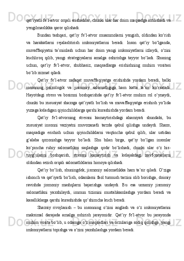 qat’iyatli fe’l-atvor orqali erishadilar, chunki ular har doim maqsadga intilishadi va
yengilmaslikka qaror qilishadi.
Bundan   tashqari,   qat’iy   fe’l-atvor   muammolarni   yengish,   oldindan   ko‘rish
va   harakatlarni   rejalashtirish   imkoniyatlarini   beradi.   Inson   qat’iy   bo‘lganda,
muvaffaqiyatni   ta’minlash   uchun   har   doim   yangi   imkoniyatlarni   izlaydi,   o‘zini
kuchliroq   qilib,   yangi   strategiyalarni   amalga   oshirishga   tayyor   bo‘ladi.   Shuning
uchun,   qat’iy   fe’l-atvor,   shubhasiz,   maqsadlarga   erishishning   muhim   vositasi
bo‘lib xizmat qiladi.
Qat’iy   fe’l-atvor   nafaqat   muvaffaqiyatga   erishishda   yordam   beradi,   balki
insonning   psixologik   va   jismoniy   salomatligiga   ham   katta   ta’sir   ko‘rsatadi.
Hayotdagi   stress   va   bosimni   boshqarishda   qat’iy   fe’l-atvor   muhim   rol   o‘ynaydi,
chunki  bu  xususiyat  shaxsga  qat’iyatli  bo‘lish  va muvaffaqiyatga erishish  yo‘lida
yuzaga keladigan qiyinchiliklarga qarshi kurashishda yordam beradi.
Qat’iy   fe’l-atvorning   stressni   kamaytirishdagi   ahamiyati   shundaki,   bu
xususiyat   insonni   vaziyatni   muvozanatli   tarzda   qabul   qilishga   undaydi.   Shaxs,
maqsadiga   erishish   uchun   qiyinchiliklarni   vaqtincha   qabul   qilib,   ular   ustidan
g‘alaba   qozonishga   tayyor   bo‘ladi.   Shu   bilan   birga,   qat’iy   bo‘lgan   insonlar
ko‘pincha   ruhiy   salomatlikni   saqlashga   qodir   bo‘lishadi,   chunki   ular   o‘z   his-
tuyg‘ularini   boshqarish,   stressni   kamaytirish   va   kelajakdagi   xavf-xatarlarni
oldindan sezish orqali salomatliklarini himoya qilishadi.
Qat’iy bo‘lish, shuningdek,  jismoniy salomatlikka  ham  ta’sir  qiladi. O‘ziga
ishonch va qat’iyatli bo‘lish, odamlarni faol turmush tarzini olib borishga, doimiy
ravishda   jismoniy   mashqlarni   bajarishga   undaydi.   Bu   esa   umumiy   jismoniy
salomatlikni   yaxshilaydi,   immun   tizimini   mustahkamlashga   yordam   beradi   va
kasalliklarga qarshi kurashishda qo‘shimcha kuch beradi.
Shaxsiy   rivojlanish   –   bu   insonning   o‘zini   anglash   va   o‘z   imkoniyatlarini
maksimal   darajada   amalga   oshirish   jarayonidir.   Qat’iy   fe’l-atvor   bu   jarayonda
muhim vosita bo‘lib, u odamga o‘z maqsadlari va orzulariga sodiq qolishga, yangi
imkoniyatlarni topishga va o‘zini yaxshilashga yordam beradi. 
