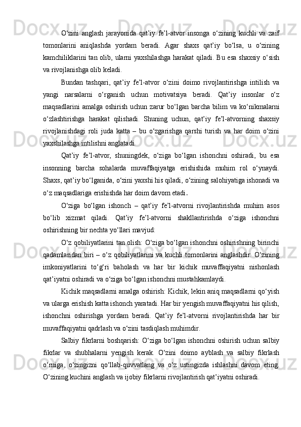 O‘zini   anglash   jarayonida   qat’iy   fe’l-atvor   insonga   o‘zining   kuchli   va   zaif
tomonlarini   aniqlashda   yordam   beradi.   Agar   shaxs   qat’iy   bo‘lsa,   u   o‘zining
kamchiliklarini  tan olib, ularni  yaxshilashga  harakat  qiladi. Bu esa  shaxsiy o‘sish
va rivojlanishga olib keladi.
Bundan   tashqari,   qat’iy   fe’l-atvor   o‘zini   doimo   rivojlantirishga   intilish   va
yangi   narsalarni   o‘rganish   uchun   motivatsiya   beradi.   Qat’iy   insonlar   o‘z
maqsadlarini   amalga  oshirish   uchun   zarur   bo‘lgan   barcha   bilim   va   ko‘nikmalarni
o‘zlashtirishga   harakat   qilishadi.   Shuning   uchun,   qat’iy   fe’l-atvorning   shaxsiy
rivojlanishdagi   roli   juda   katta   –   bu   o‘zgarishga   qarshi   turish   va   har   doim   o‘zini
yaxshilashga intilishni anglatadi.
Qat’iy   fe’l-atvor,   shuningdek,   o‘ziga   bo‘lgan   ishonchni   oshiradi,   bu   esa
insonning   barcha   sohalarda   muvaffaqiyatga   erishishida   muhim   rol   o‘ynaydi.
Shaxs, qat’iy bo‘lganida, o‘zini yaxshi his qiladi, o‘zining salohiyatiga ishonadi va
o‘z maqsadlariga erishishda har doim davom etadi .
O‘ziga   bo‘lgan   ishonch   –   qat’iy   fe’l-atvorni   rivojlantirishda   muhim   asos
bo‘lib   xizmat   qiladi.   Qat’iy   fe’l-atvorni   shakllantirishda   o‘ziga   ishonchni
oshirishning bir nechta yo‘llari mavjud:
O‘z qobiliyatlarini tan olish: O‘ziga bo‘lgan ishonchni oshirishning birinchi
qadamlaridan biri – o‘z qobiliyatlarini va kuchli tomonlarini anglashdir. O‘zining
imkoniyatlarini   to‘g‘ri   baholash   va   har   bir   kichik   muvaffaqiyatni   nishonlash
qat’iyatni oshiradi va o‘ziga bo‘lgan ishonchni mustahkamlaydi.
Kichik maqsadlarni amalga oshirish: Kichik, lekin aniq maqsadlarni qo‘yish
va ularga erishish katta ishonch yaratadi. Har bir yengish muvaffaqiyatni his qilish,
ishonchni   oshirishga   yordam   beradi.   Qat’iy   fe’l-atvorni   rivojlantirishda   har   bir
muvaffaqiyatni qadrlash va o‘zini tasdiqlash muhimdir.
Salbiy fikrlarni boshqarish:  O‘ziga bo‘lgan ishonchni  oshirish uchun salbiy
fikrlar   va   shubhalarni   yengish   kerak.   O‘zini   doimo   ayblash   va   salbiy   fikrlash
o‘rniga,   o‘zingizni   qo‘llab-quvvatlang   va   o‘z   ustingizda   ishlashni   davom   eting.
O‘zining kuchini anglash va ijobiy fikrlarni rivojlantirish qat’iyatni oshiradi. 