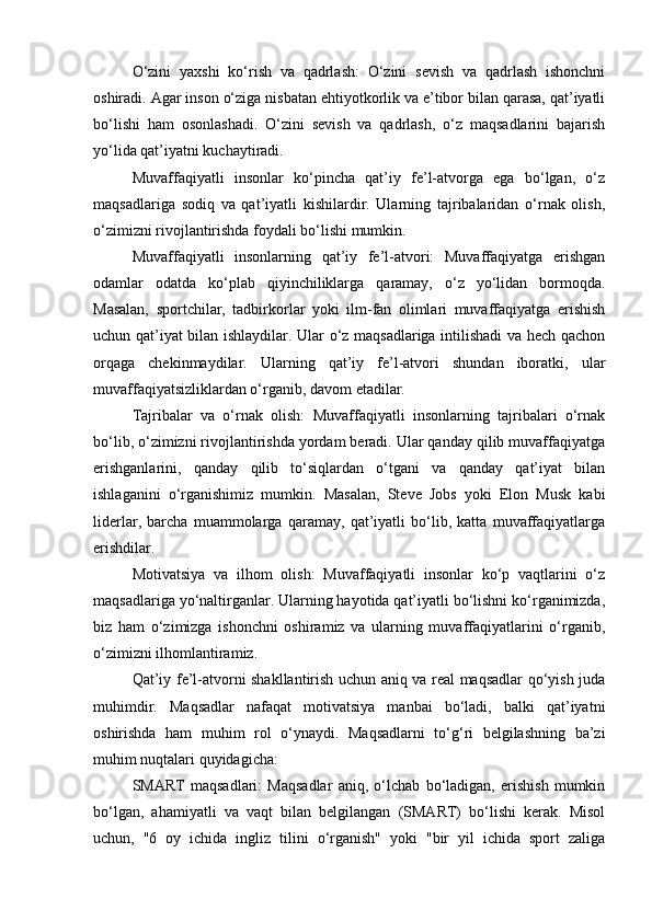 O‘zini   yaxshi   ko‘rish   va   qadrlash:   O‘zini   sevish   va   qadrlash   ishonchni
oshiradi. Agar inson o‘ziga nisbatan ehtiyotkorlik va e’tibor bilan qarasa, qat’iyatli
bo‘lishi   ham   osonlashadi.   O‘zini   sevish   va   qadrlash,   o‘z   maqsadlarini   bajarish
yo‘lida qat’iyatni kuchaytiradi.
Muvaffaqiyatli   insonlar   ko‘pincha   qat’iy   fe’l-atvorga   ega   bo‘lgan,   o‘z
maqsadlariga   sodiq   va   qat’iyatli   kishilardir.   Ularning   tajribalaridan   o‘rnak   olish,
o‘zimizni rivojlantirishda foydali bo‘lishi mumkin.
Muvaffaqiyatli   insonlarning   qat’iy   fe’l-atvori:   Muvaffaqiyatga   erishgan
odamlar   odatda   ko‘plab   qiyinchiliklarga   qaramay,   o‘z   yo‘lidan   bormoqda.
Masalan,   sportchilar,   tadbirkorlar   yoki   ilm-fan   olimlari   muvaffaqiyatga   erishish
uchun qat’iyat bilan ishlaydilar. Ular o‘z maqsadlariga intilishadi va hech qachon
orqaga   chekinmaydilar.   Ularning   qat’iy   fe’l-atvori   shundan   iboratki,   ular
muvaffaqiyatsizliklardan o‘rganib, davom etadilar.
Tajribalar   va   o‘rnak   olish:   Muvaffaqiyatli   insonlarning   tajribalari   o‘rnak
bo‘lib, o‘zimizni rivojlantirishda yordam beradi. Ular qanday qilib muvaffaqiyatga
erishganlarini,   qanday   qilib   to‘siqlardan   o‘tgani   va   qanday   qat’iyat   bilan
ishlaganini   o‘rganishimiz   mumkin.   Masalan,   Steve   Jobs   yoki   Elon   Musk   kabi
liderlar,   barcha   muammolarga   qaramay,   qat’iyatli   bo‘lib,   katta   muvaffaqiyatlarga
erishdilar.
Motivatsiya   va   ilhom   olish:   Muvaffaqiyatli   insonlar   ko‘p   vaqtlarini   o‘z
maqsadlariga yo‘naltirganlar. Ularning hayotida qat’iyatli bo‘lishni ko‘rganimizda,
biz   ham   o‘zimizga   ishonchni   oshiramiz   va   ularning   muvaffaqiyatlarini   o‘rganib,
o‘zimizni ilhomlantiramiz.
Qat’iy fe’l-atvorni shakllantirish uchun aniq va real maqsadlar qo‘yish juda
muhimdir.   Maqsadlar   nafaqat   motivatsiya   manbai   bo‘ladi,   balki   qat’iyatni
oshirishda   ham   muhim   rol   o‘ynaydi.   Maqsadlarni   to‘g‘ri   belgilashning   ba’zi
muhim nuqtalari quyidagicha:
SMART   maqsadlari:   Maqsadlar   aniq,   o‘lchab   bo‘ladigan,   erishish   mumkin
bo‘lgan,   ahamiyatli   va   vaqt   bilan   belgilangan   (SMART)   bo‘lishi   kerak.   Misol
uchun,   "6   oy   ichida   ingliz   tilini   o‘rganish"   yoki   "bir   yil   ichida   sport   zaliga 