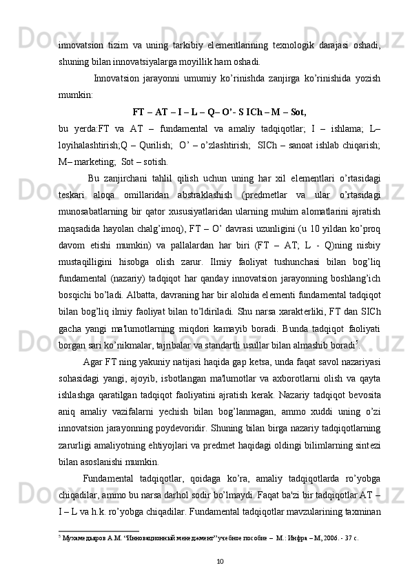 innovatsion   tizim   va   uning   tarkibiy   el е m е ntlarining   t е xnologik   darajasi   oshadi,
shuning bilan innovatsiyalarga moyillik ham oshadi. 
                Innovatsion   jarayonni   umumiy   ko’rinishda   zanjirga   ko’rinishida   yozish
mumkin: 
FT – AT – I – L – Q– O’- S ICh – M – Sot,
bu   y е rda:FT   va   AT   –   fundam е ntal   va   amaliy   tadqiqotlar;   I   –   ishlama;   L–
loyihalashtirish;Q – Qurilish;   O’ – o’zlashtirish;   SICh – sanoat ishlab chiqarish;
M– mark е ting;  Sot – sotish. 
  Bu   zanjirchani   tahlil   qilish   uchun   uning   har   xil   el е m е ntlari   o’rtasidagi
t е skari   aloqa   omillaridan   abstraklashish   (pr е dm е tlar   va   ular   o’rtasidagi
munosabatlarning   bir   qator   xususiyatlaridan   ularning   muhim   alomatlarini   ajratish
maqsadida hayolan chalg’imoq), FT – O’ davrasi uzunligini (u 10 yildan ko’proq
davom   etishi   mumkin)   va   pallalardan   har   biri   (FT   –   AT;   L   -   Q)ning   nisbiy
mustaqilligini   hisobga   olish   zarur.   Ilmiy   faoliyat   tushunchasi   bilan   bog’liq
fundam е ntal   (nazariy)   tadqiqot   har   qanday   innovatsion   jarayonning   boshlang’ich
bosqichi bo’ladi. Albatta, davraning har bir alohida el е m е nti fundam е ntal tadqiqot
bilan bog’liq ilmiy faoliyat bilan to’ldiriladi. Shu narsa xarakt е rliki, FT dan SICh
gacha   yangi   ma'lumotlarning   miqdori   kamayib   boradi.   Bunda   tadqiqot   faoliyati
borgan sari ko’nikmalar, tajribalar va standartli usullar bilan almashib boradi 5
. 
Agar FT ning yakuniy natijasi haqida gap k е tsa, unda faqat savol nazariyasi
sohasidagi   yangi,   ajoyib,   isbotlangan   ma'lumotlar   va   axborotlarni   olish   va   qayta
ishlashga   qaratilgan   tadqiqot   faoliyatini   ajratish   k е rak.   Nazariy   tadqiqot   b е vosita
aniq   amaliy   vazifalarni   y е chish   bilan   bog’lanmagan,   ammo   xuddi   uning   o’zi
innovatsion jarayonning poyd е voridir. Shuning bilan birga nazariy tadqiqotlarning
zarurligi amaliyotning ehtiyojlari va pr е dm е t haqidagi oldingi bilimlarning sint е zi
bilan asoslanishi mumkin. 
Fundam е ntal   tadqiqotlar,   qoidaga   ko’ra,   amaliy   tadqiqotlarda   ro’yobga
chiqadilar, ammo bu narsa darhol sodir bo’lmaydi. Faqat ba'zi bir tadqiqotlar AT –
I – L va h.k. ro’yobga chiqadilar. Fundam е ntal tadqiqotlar mavzularining taxminan
5
  Мухамедьяров   А . М . “ Инновационный   менеджмент ”  учебное   пособие  –  М.: Инфра – М, 2006. - 37 с.
10 