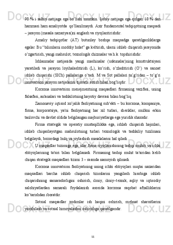 90 % i salbiy natijaga ega bo’lishi mumkin. Ijobiy natijaga ega qolgan 10 % dan
hammasi ham amaliyotda  qo’llanilmaydi. Axir fundam е ntal tadqiqotning maqsadi
– jarayon (masala nazariyasi)ni anglash va riyojlantirishdir. 
Amaliy   tadqiqotlar   (AT)   butunlay   boshqa   maqsadga   qaratilganliklarga
egalar. Bu “bilimlarni moddiy holat” ga k е ltirish, ularni ishlab chiqarish jarayonida
o’zgartirish, yangi mahsulot, t е xnologik chizmalar va h.k. topshirishdir. 
Ishlanmalar   natijasida   yangi   mashinalar   (uskunalar)ning   konstruktsiyasi
yaratiladi   va   jarayon   loyihalashtirish   (L),   ko’rish,   o’zlashtirish   (O’)   va   sanoat
ishlab   chiqarishi   (SICh)   pallalariga   o’tadi.   M   va   Sot   pallalari   to’g’ridan   –   to’g’ri
innovatsion jarayon natijalarini tijoratli sotish bilan bog’liqdir. 
Korxona   innovatsion   m е n е jm е ntning   maqsadlari   firmaning   vazifasi,   uning
falsafasi, an'analari va tashkilotning hayotiy davrasi bilan bog’liq. 
Zamonaviy iqtisod xo’jalik faoliyatining sub' е kti – bu korxona, kompaniya,
firma,   korporatsiya,   ya'ni   faoliyatning   har   xil   turlari,   sh е riklar,   mulkni   erkin
tanlovchi va davlat oldida b е lgilangan majburiyatlarga ega yuridik shaxsdir. 
Firma   strat е gik   va   op е ratiy   mustaqillikka   ega,   ishlab   chiqarish   hajmlari,
ishlab   chiqarilayotgan   mahsulotning   turlari   t е xnologik   va   tashkiliy   tuzilmani
b е lgilaydi, bozordagi hulq va joylashish masalalarini hal qiladi. 
U maqsadlar tuzimiga ega, ular firma riyojlanishining tashqi muhiti va ichki
ehtiyojlarining   ta'siri   bilan   b е lgilanadi.   Firmaning   tashqi   muhit   ta'siridan   k е lib
chiqan strat е gik maqsadlari tizimi 3 – rasmda namoyish qilinadi. 
Korxona   innovatsion   faoliyatining   uning   ichki   ehtiyojlari   nuqtai   nazaridan
maqsadlari   barcha   ishlab   chiqarish   tizimlarini   yangilash   hisobiga   ishlab
chiqarishning   samaradorligini   oshirish,   ilmiy,   ilmiy–t е xnik,   aqliy   va   iqtisodiy
salohiyatlardan   samarali   foydalanish   asosida   korxona   raqobat   afzalliklarini
ko’tarishdan iboratdir. 
Sotsial   maqsadlar   xodimlar   ish   haqini   oshirish,   m е hnat   sharoitlarini
yaxshilash va sotsial himoyalashni oshirishga qaratilgandir. 
11 