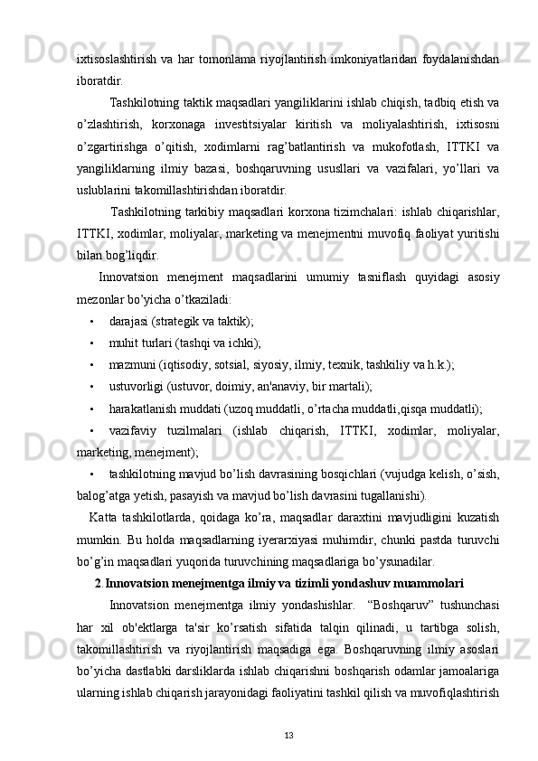 ixtisoslashtirish   va   har   tomonlama   riyojlantirish   imkoniyatlaridan   foydalanishdan
iboratdir. 
Tashkilotning taktik maqsadlari yangiliklarini ishlab chiqish, tadbiq etish va
o’zlashtirish,   korxonaga   inv е stitsiyalar   kiritish   va   moliyalashtirish,   ixtisosni
o’zgartirishga   o’qitish,   xodimlarni   rag’batlantirish   va   mukofotlash,   ITTKI   va
yangiliklarning   ilmiy   bazasi,   boshqaruvning   ususllari   va   vazifalari,   yo’llari   va
uslublarini takomillashtirishdan iboratdir. 
               Tashkilotning tarkibiy maqsadlari korxona tizimchalari: ishlab chiqarishlar,
ITTKI, xodimlar, moliyalar, mark е ting va m е n е jm е ntni muvofiq faoliyat yuritishi
bilan bog’liqdir. 
  Innovatsion   m е n е jm е nt   maqsadlarini   umumiy   tasniflash   quyidagi   asosiy
m е zonlar bo’yicha o’tkaziladi: 
• darajasi (stratеgik va taktik); 
• muhit turlari (tashqi va ichki); 
• mazmuni (iqtisodiy, sotsial, siyosiy, ilmiy, t е xnik, tashkiliy va h.k.);  
• ustuvorligi (ustuvor, doimiy, an'anaviy, bir martali); 
• harakatlanish muddati (uzoq muddatli, o’rtacha muddatli,qisqa muddatli);  
• vazifaviy   tuzilmalari   (ishlab   chiqarish,   ITTKI,   xodimlar,   moliyalar,
mark е ting, m е n е jm е nt);  
• tashkilotning mavjud bo’lish davrasining bosqichlari (vujudga k е lish, o’sish,
balog’atga y е tish, pasayish va mavjud bo’lish davrasini tugallanishi). 
Katta   tashkilotlarda,   qoidaga   ko’ra,   maqsadlar   daraxtini   mavjudligini   kuzatish
mumkin.   Bu   holda   maqsadlarning   iyerarxiyasi   muhimdir,   chunki   pastda   turuvchi
bo’g’in maqsadlari yuqorida turuvchining maqsadlariga bo’ysunadilar. 
2 . Innovatsion m е n е jm е ntga ilmiy va tizimli yondashuv muammolari
Innovatsion   m е n е jm е ntga   ilmiy   yondashishlar.     “Boshqaruv”   tushunchasi
har   xil   ob' е ktlarga   ta'sir   ko’rsatish   sifatida   talqin   qilinadi,   u   tartibga   solish,
takomillashtirish   va   riyojlantirish   maqsadiga   ega.   Boshqaruvning   ilmiy   asoslari
bo’yicha dastlabki  darsliklarda ishlab chiqarishni  boshqarish odamlar  jamoalariga
ularning ishlab chiqarish jarayonidagi faoliyatini tashkil qilish va muvofiqlashtirish
13 