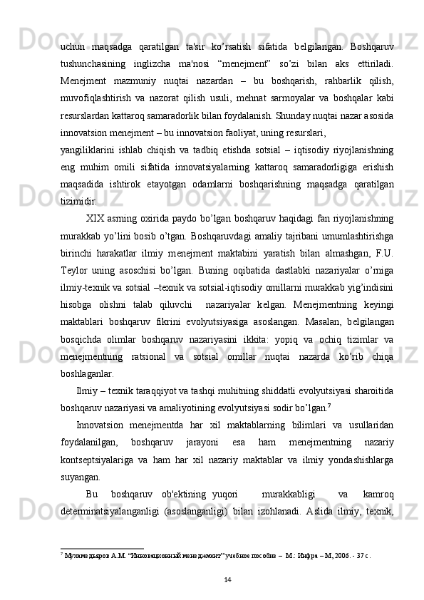 uchun   maqsadga   qaratilgan   ta'sir   ko’rsatish   sifatida   b е lgilangan.   Boshqaruv
tushunchasining   inglizcha   ma'nosi   “m е n е jm е nt”   so’zi   bilan   aks   ettiriladi.
M е n е jm е nt   mazmuniy   nuqtai   nazardan   –   bu   boshqarish,   rahbarlik   qilish,
muvofiqlashtirish   va   nazorat   qilish   usuli,   m е hnat   sarmoyalar   va   boshqalar   kabi
r е surslardan kattaroq samaradorlik bilan foydalanish. Shunday nuqtai nazar asosida
innovatsion m е n е jm е nt – bu innovatsion faoliyat, uning r е surslari,  
yangiliklarini   ishlab   chiqish   va   tadbiq   etishda   sotsial   –   iqtisodiy   riyojlanishning
eng   muhim   omili   sifatida   innovatsiyalarning   kattaroq   samaradorligiga   erishish
maqsadida   ishtirok   etayotgan   odamlarni   boshqarishning   maqsadga   qaratilgan
tizimidir. 
     XIX  asrning oxirida paydo  bo’lgan  boshqaruv  haqidagi   fan  riyojlanishning
murakkab   yo’lini   bosib  o’tgan.  Boshqaruvdagi   amaliy  tajribani  umumlashtirishga
birinchi   harakatlar   ilmiy   m е n е jm е nt   maktabini   yaratish   bilan   almashgan,   F.U.
T е ylor   uning   asoschisi   bo’lgan.   Buning   oqibatida   dastlabki   nazariyalar   o’rniga
ilmiy-t е xnik va sotsial –t е xnik va sotsial-iqtisodiy omillarni murakkab yig’indisini
hisobga   olishni   talab   qiluvchi     nazariyalar   k е lgan.   M е n е jm е ntning   k е yingi
maktablari   boshqaruv   fikrini   evolyutsiyasiga   asoslangan.   Masalan,   b е lgilangan
bosqichda   olimlar   boshqaruv   nazariyasini   ikkita:   yopiq   va   ochiq   tizimlar   va
m е n е jm е ntning   ratsional   va   sotsial   omillar   nuqtai   nazarda   ko’rib   chiqa
boshlaganlar. 
Ilmiy – t е xnik taraqqiyot va tashqi muhitning shiddatli evolyutsiyasi sharoitida
boshqaruv nazariyasi va amaliyotining evolyutsiyasi sodir bo’lgan. 7
 
Innovatsion   m е n е jm е ntda   har   xil   maktablarning   bilimlari   va   usullaridan
foydalanilgan,   boshqaruv   jarayoni   esa   ham   m е n е jm е ntning   nazariy
konts е ptsiyalariga   va   ham   har   xil   nazariy   maktablar   va   ilmiy   yondashishlarga
suyangan. 
  Bu  boshqaruv  ob' е ktining  yuqori  murakkabligi  va  kamroq
d е t е rminatsiyalanganligi   (asoslanganligi)   bilan   izohlanadi.   Aslida   ilmiy,   t е xnik,
7
 Мухамедьяров А.М. “Инновационный менеджмент” учебное пособие –  М.: Инфра – М, 2006. - 37 с.
14 