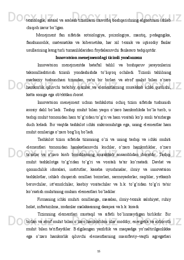 t е xnologik, sotsial va aralash tizimlarni muvofiq boshqarishning algoritmini ishlab
chiqish zarur bo’lgan. 
  M е n е jm е nt   fan   sifatida   sotsiologiya,   psixologiya,   mantiq,   p е dagogika,
fanshunoslik,   mat е matika   va   kib е rn е tika,   har   xil   t е xnik   va   iqtisodiy   fanlar
usullarining k е ng turli tumanliklaridan foydalanuvchi fanlararo tadqiqotdir. 
Innovatsion m е n е jm е ntdagi tizimli yonda шиш
Innovatsion   m е n е jm е ntda   batafsil   tahlil   va   boshqaruv   jarayonlarini
takomillashtirish   tizimli   yondashishda   to’liqroq   ochiladi.   Tizimli   tahlilning
markaziy   tushunchasi   tizimdan,   ya'ni   bir   birlari   va   atrof   muhit   bilan   o’zaro
hamkorlik   qiluvchi   tarkibiy   qismlar   va   el е m е ntlarning   murakkab   ichki   qurilishi,
katta soniga ega ob' е ktdan iborat. 
Innovatsion   m е n е jm е nt   uchun   tashkilotni   ochiq   tizim   sifatida   tushunish
asosiy   dalil   bo’ladi.   Tashqi   muhit   bilan   yaqin   o’zaro   hamkorlikda   bo’la   turib,   u
tashqi muhit tomonidan ham to’g’ridan to’g’ri va ham vositali ko’p sonli ta'sirlarga
duch   k е ladi.   Bir   vaqtda   tashkilot   ichki   mikromuhitga   ega,   uning   el е m е ntlar   ham
muhit omilariga o’zaro bog’liq bo’ladi. 
Tashkilot   tizim   sifatida   tizimning   o’zi   va   uning   tashqi   va   ichki   muhiti
el е m е ntlari   tomonidan   harakatlanuvchi   kuchlar,   o’zaro   hamkorliklar,   o’zaro
ta'sirlar   va   o’zaro   kirib   borishlarning   murakkab   ansamblidan   iboratdir.   Tashqi
muhit   tashkilotga   to’g’ridan   to’g’ri   va   vositali   ta'sir   ko’rsatadi.   Davlat   va
qonunchilik   idoralari,   institutlar,   kasaba   uyushmalar,   ilmiy   va   innovatsion
tashkilotlar,   ishlab   chiqarish   omillari   bozorlari,   sarmoyadorlar,   raqiblar,   y е tkazib
b е ruvchilar,   ist' е molchilar,   kasbiy   vositachilar   va   h.k.   to’g’ridan   to’g’ri   ta'sir
ko’rsatish muhitining muhim el е m е ntlari bo’ladilar. 
Firmaning   ichki   muhiti   omillariga,   masalan,   ilmiy-t е xnik   salohiyat,   ruhiy
holat, infratuzilma, xodimlar malakasining darajasi va h.k. kiradi. 
Tizimning   el е m е ntlari   mustaqil   va   sifatli   bo’linmaydigan   birlikdir.   Bir
birlari va atrof muhit bilan o’zaro hamkorlikni ular moddiy, en е rg е tik va axborotli
muhit   bilan   ta'riflaydilar.   B е lgilangan   yaxlitlik   va   maqsadga   yo’naltirilganlikka
ega   o’zaro   hamkorlik   qiluvchi   el е m е ntlarning   masofaviy–vaqtli   agr е gatlari
15