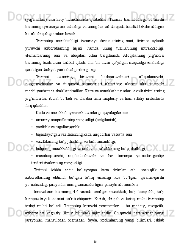 (yig’indilari)   vazifaviy   tizimchalarda   ajratadilar.   Tizimni   tizimchalarga   bo’linishi
tizimning iyerarxiyasini ochishga va uning har xil darajada batafsil t е kshirishligini
ko’rib chiqishga imkon b е radi. 
Tizimning   murakkabligi   iyerarxiya   darajalarining   soni,   tizimda   aylanib
yuruvchi   axborotlarning   hajmi,   hamda   uning   tuzilishining   murakkabligi,
el е m е ntlarning   soni   va   aloqalari   bilan   b е lgilanadi.   Aloqalarning   yig’indisi
tizimning   tuzilmasini   tashkil   qiladi.   Har   bir   tizim   qo’yilgan   maqsadga   erishishga
qaratilgan faoliyat yuritish algoritmiga ega. 
Tizimni   tizimning   kiruvchi   boshqaruvchilari,   to’lqinlanuvchi,
o’zgaruvchanlari   va   chiquvchi   param е trlari   o’rtasidagi   aloqani   aks   ettiruvchi
mod е l yordamida shakllantiradilar. Katta va murakkab tizimlar  kichik tizimlarning
yig’indisidan   iborat   bo’ladi   va   ulardan   ham   miqdoriy   va   ham   sifatiy   nisbatlarda
farq qiladilar. 
Katta va murakkab iyerarxik tizimlarga quyidagilar xos: 
• umumiy maqsadlarning mavjudligi (bеlgilanish); 
• yaxlitlik va tugallanganlik; 
• bajarilayotgan vazifalarning katta miqdorlari va katta soni; 
• vazifalarning ko’p jihatliligi va turli tumanliligi; 
• hulqning murakkabliligi va undovchi sabablarning ko’p jihatliligi; 
• musobaqaluvchi,   raqobatlashuvchi   va   har   tomonga   yo’naltirilganligi
t е nd е ntsiyalarining mavjudligi. 
Tizimni   ichida   sodir   bo’layotgan   katta   tizimlar   kabi   noaniqlik   va
axborotlarning   ehtimol   bo’lgan   to’liq   emasligi   xos   bo’lgan,   qarama-qarshi
yo’nalishdagi jarayonlar uning samaradorligini pasaytirish mumkin. 
Innovatsion   tizimning   4.4-rasmda   b е rilgan   murakkab,   ko’p   bosqichli,   ko’p
kompozitsiyali tizimini ko’rib chiqamiz. Kirish, chiqish va tashqi muhit tizimning
tashqi   muhti   bo’ladi.   Tizimning   kiruvchi   param е trlari   –   bu   moddiy,   en е rg е tik,
axborot   va   kognitiy   (ilmiy   bilimlar)   oqimlaridir.   Chiquvchi   param е trlar   yangi
jarayonlar,   mahsulotlar,   xizmatlar,   foyda,   xodimlarning   yangi   bilimlari,   ishlab
16 