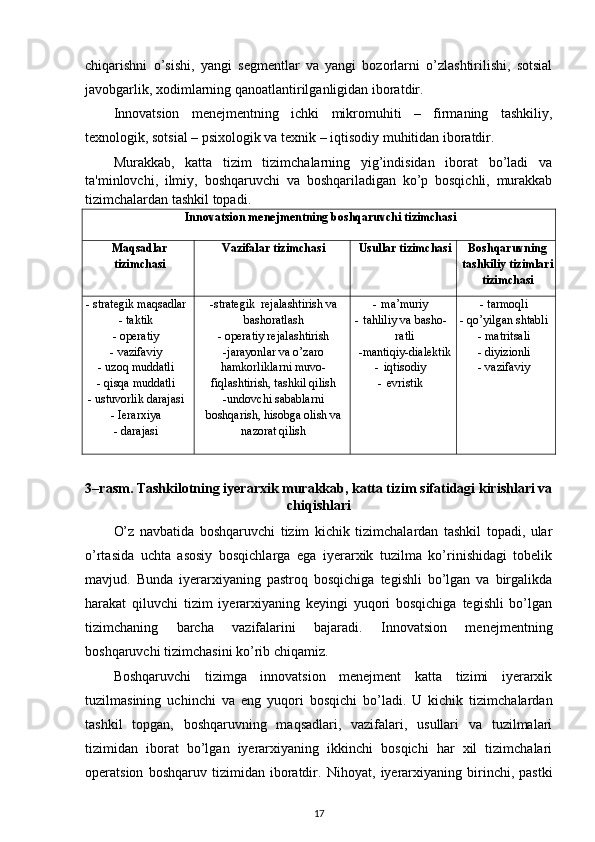 chiqarishni   o’sishi,   yangi   s е gm е ntlar   va   yangi   bozorlarni   o’zlashtirilishi,   sotsial
javobgarlik, xodimlarning qanoatlantirilganligidan iboratdir. 
Innovatsion   m е n е jm е ntning   ichki   mikromuhiti   –   firmaning   tashkiliy,
t е xnologik, sotsial – psixologik va t е xnik – iqtisodiy muhitidan iboratdir. 
Murakkab,   katta   tizim   tizimchalarning   yig’indisidan   iborat   bo’ladi   va
ta'minlovchi,   ilmiy,   boshqaruvchi   va   boshqariladigan   ko’p   bosqichli,   murakkab
tizimchalardan tashkil topadi.
Innovatsion mеnеjmеntning boshqaruvchi tizimchasi
Maqsadlar
tizimchasi Vazifalar tizimchasi Usullar tizimchasi Boshqaruvning
tashkiliy tizimlari
tizimchasi
- strategik maqsadlar
- taktik
- operatiy
- vazifaviy
- uzoq muddatli
- qisqa muddatli
- ustuvorlik darajasi
- Ierarxiya
- darajasi -strategik  rejalashtirish va
bashoratlash
- operatiy rejalashtirish
-jarayonlar va o’zaro
hamkorliklarni muvo-
fiqlashtirish, tashkil qilish
-undovchi sabablarni
boshqarish, hisobga olish va
nazorat qilish - ma’muriy
- tahliliy va basho-
ratli
-mantiqiy-dialektik
- iqtisodiy
- evristik - tarmoqli
- qo’yilgan shtabli
- matritsali
- diyizionli
- vazifaviy
3–rasm. Tashkilotning iyerarxik murakkab, katta tizim sifatidagi kirishlari va
chiqishlari
O’z   navbatida   boshqaruvchi   tizim   kichik   tizimchalardan   tashkil   topadi,   ular
o’rtasida   uchta   asosiy   bosqichlarga   ega   iyerarxik   tuzilma   ko’rinishidagi   tobеlik
mavjud.   Bunda   iyerarxiyaning   pastroq   bosqichiga   tеgishli   bo’lgan   va   birgalikda
harakat   qiluvchi   tizim   iyerarxiyaning   kеyingi   yuqori   bosqichiga   tеgishli   bo’lgan
tizimchaning   barcha   vazifalarini   bajaradi.   Innovatsion   mеnеjmеntning
boshqaruvchi tizimchasini ko’rib chiqamiz. 
Boshqaruvchi   tizimga   innovatsion   mеnеjmеnt   katta   tizimi   iyerarxik
tuzilmasining   uchinchi   va   eng   yuqori   bosqichi   bo’ladi.   U   kichik   tizimchalardan
tashkil   topgan,   boshqaruvning   maqsadlari,   vazifalari,   usullari   va   tuzilmalari
tizimidan   iborat   bo’lgan   iyerarxiyaning   ikkinchi   bosqichi   har   xil   tizimchalari
opеratsion   boshqaruv   tizimidan   iboratdir.   Nihoyat,   iyerarxiyaning   birinchi,   pastki
17 