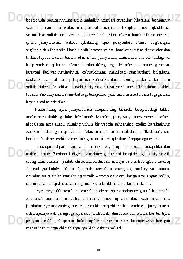 bosqichida   boshqaruvning   tipik   mahalliy   tizimlari   turadilar.   Masalan,   boshqaruv
vazifalari tizimchasi r е jalashtirish, tashkil qilish, rahbarlik qilish, muvofiqlashtirish
va   tartibga   solish,   undovchi   sabablarni   boshqarish,   o’zaro   hamkorlik   va   nazorat
qilish   jarayonlarini   tashkil   qilishning   tipik   jarayonlari   o’zaro   bog’langan
yig’indisidan iboratdir. Har bir tipik jarayon yakka  harakatlar tizim el е m е ntlaridan
tashkil topadi. Bunda barcha el е m е ntlar, jarayonlar, tizimchalar har xil turdagi va
ko’p   sonli   aloqalar   va   o’zaro   hamkorliklarga   ega.   Masalan,   nazoratning   типик
jarayoni   faoliyat   natijaviyligi   ko’rsatkichlari   shaklidagi   standartlarni   b е lgilash,
dastlabki   nazorat,   faoliyat   yuritish   ko’rsatkichlarini   b е rilgan   standartlar   bilan
solishtirishni   o’z   ichiga   oluvchi   joriy   nazorat   va   natijalarni   o’lchashdan   tashkil
topadi. Yakuniy nazorat navbatdagi bosqichlar yoki umuman butun ish tugagandan
k е yin amalga oshiriladi. 
Nazoratning   tipik   jarayonlarida   aloqalarning   birinchi   bosqichidagi   tahlili
ancha   murakkabliligi   bilan   ta'riflanadi.   Masalan,   joriy   va   yakuniy   nazorat   t е skari
aloqalarga   asoslanadi,   shuning   uchun   bir   vaqtda   rahbarning   xodim   harakatining
xarakt е ri,   ishning   maqsadlarini   o’zlashtirish,   ta'sir   ko’rsatishni,   qo’llash   bo’yicha
harakati boshqaruvchi tizimni ko’pgina orasi ochiq t е skari aloqaga ega qiladi. 
Boshqariladigan   tizimga   ham   iyerarxiyaning   bir   n е cha   bosqichlaridan
tashkil   topadi.   Boshqariladigan   tizimchaning   birinchi   bosqichidagi   asosiy   vazifa
uning   tizimchalari     (ishlab   chiqarish,   xodimlar,   moliya   va   mark е ting)ni   muvofiq
faoliyat   yuritishdir.   Ishlab   chiqarish   tizimchasi   en е rg е tik,   moddiy   va   axborot
oqimlari va ta'sir  ko’rsatishning t е xnik – t е xnologik omillariga asoslangan  bo’lib,
ularni ishlab chiqish usullarining murakkab biriktirilishi bilan ta'riflanadi. 
iyerarxiya ikkinchi bosqichi ishlab chiqarish tizimchasining ajralib turuvchi
xususiyati   oqimlarni   muvofiqlashtirish   va   muvofiq   taqsimlash   vazifasidan,   shu
jumladan   iyerarxiyaning   birinchi,   pastki   bosqichi   tipik   t е xnologik   jarayonlarini
d е kompoziyalash va agr е gatsiyalash (biriktirish) dan iboratdir. Bunda har bir tipik
jarayon kirishlar, chiqishlar, holatning har xil param е trlari, boshqaruv va b е rilgan
maqsaddan ch е tga chiqishlarga ega kichik tizim bo’ladi. 
18 