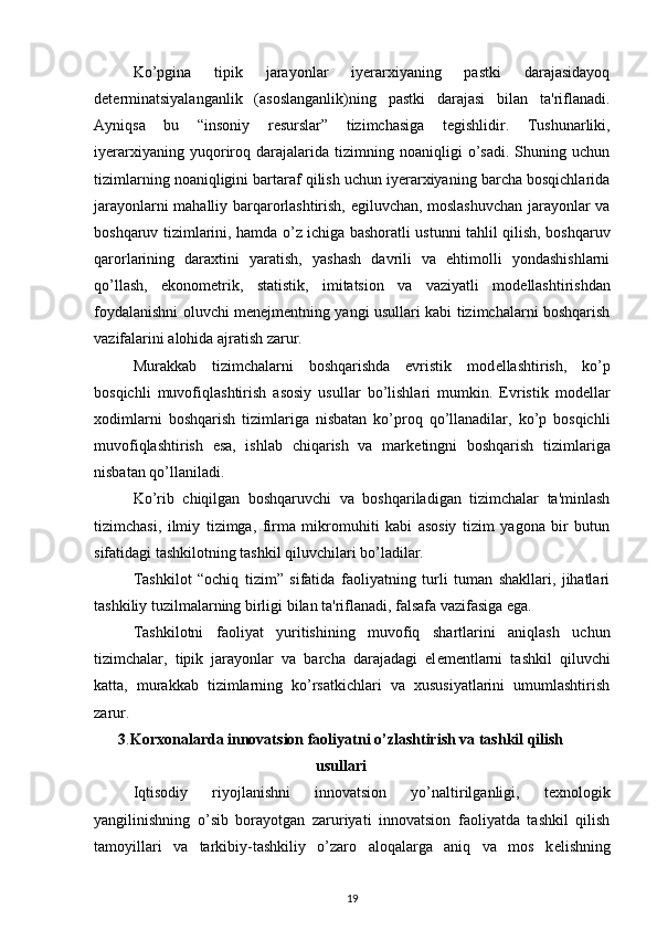 Ko’pgina   tipik   jarayonlar   iyerarxiyaning   pastki   darajasidayoq
d е t е rminatsiyalanganlik   (asoslanganlik)ning   pastki   darajasi   bilan   ta'riflanadi.
Ayniqsa   bu   “insoniy   r е surslar”   tizimchasiga   t е gishlidir.   Tushunarliki,
iyerarxiyaning   yuqoriroq   darajalarida   tizimning   noaniqligi   o’sadi.   Shuning   uchun
tizimlarning noaniqligini bartaraf qilish uchun iyerarxiyaning barcha bosqichlarida
jarayonlarni mahalliy barqarorlashtirish, egiluvchan, moslashuvchan jarayonlar va
boshqaruv tizimlarini, hamda o’z ichiga bashoratli ustunni tahlil qilish, boshqaruv
qarorlarining   daraxtini   yaratish,   yashash   davrili   va   ehtimolli   yondashishlarni
qo’llash,   ekonom е trik,   statistik,   imitatsion   va   vaziyatli   mod е llashtirishdan
foydalanishni oluvchi m е n е jm е ntning yangi usullari kabi tizimchalarni boshqarish
vazifalarini alohida ajratish zarur. 
Murakkab   tizimchalarni   boshqarishda   evristik   mod е llashtirish,   ko’p
bosqichli   muvofiqlashtirish   asosiy   usullar   bo’lishlari   mumkin.   Evristik   mod е llar
xodimlarni   boshqarish   tizimlariga   nisbatan   ko’proq   qo’llanadilar,   ko’p   bosqichli
muvofiqlashtirish   esa,   ishlab   chiqarish   va   mark е tingni   boshqarish   tizimlariga
nisbatan qo’llaniladi. 
Ko’rib   chiqilgan   boshqaruvchi   va   boshqariladigan   tizimchalar   ta'minlash
tizimchasi,   ilmiy   tizimga,   firma   mikromuhiti   kabi   asosiy   tizim   yagona   bir   butun
sifatidagi tashkilotning tashkil qiluvchilari bo’ladilar. 
Tashkilot   “ochiq   tizim”   sifatida   faoliyatning   turli   tuman   shakllari,   jihatlari
tashkiliy tuzilmalarning birligi bilan ta'riflanadi, falsafa vazifasiga ega. 
Tashkilotni   faoliyat   yuritishining   muvofiq   shartlarini   aniqlash   uchun
tizimchalar,   tipik   jarayonlar   va   barcha   darajadagi   el е m е ntlarni   tashkil   qiluvchi
katta,   murakkab   tizimlarning   ko’rsatkichlari   va   xususiyatlarini   umumlashtirish
zarur. 
3 . Korxonalarda innovatsion faoliyatni o’zlashtirish va tashkil qilish
usullari
Iqtisodiy   riyojlanishni   innovatsion   yo’naltirilganligi,   t е xnologik
yangilinishning   o’sib   borayotgan   zaruriyati   innovatsion   faoliyatda   tashkil   qilish
tamoyillari   va   tarkibiy-tashkiliy   o’zaro   aloqalarga   aniq   va   mos   k е lishning
19