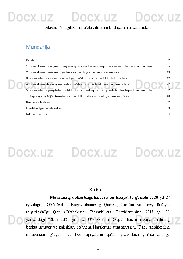 Mavzu:  Yangiliklarni o’zlashtirishni boshqarish muammolari
Mundarija
Kirish ............................................................................................................................................................ 2
1.Innovatsion mеnеjmеntning asosiy tushunchalari, maqsadlari va vazifalari va muammolari .................. 5
2.Innovatsion mеnеjmеntga ilmiy va tizimli yondashuv muammolari ....................................................... 13
3.Korxonalarda innovatsion faoliyatni o’zlashtirish va tashkil qilish usullari ............................................. 19
4.Innovatsion stratеgiyani tanlash, o’zlashtirish va boshqarish muammolari ........................................... 27
5.Korxonalarda yangiliklarni ishlab chiqish, tadbiq etish va yaratishni boshqarish muammolari .............. 39
Yaponiya va AQSh firmalari uchun ITTKI turlarining nisbiy ahamiyati, % da .......................................... 43
Xulosa va takliflar ....................................................................................................................................... 52
Foydalanilgan adabiyotlar .......................................................................................................................... 53
Internet saytlar .......................................................................................................................................... 54
Kirish
                               Mavzuning dolzarbligi: Innovatsion faoliyat  to‘g‘risida 2020 yil 27
iyuldagi     O‘zbekiston   Respublikasining   Qonuni,   Ilm-fan   va   ilmiy   faoliyat
to‘g‘risida”gi   Qonun,O‘zbekiston   Respublikasi   Prezidentining   2018   yil   22
yanvardagi   “2017–2021   yillarda   O‘zbekiston   Respublikasini   rivojlantirishning
beshta   ustuvor   yo‘nalishlari   bo‘yicha   Harakatlar   strategiyasini   “Faol   tadbirkorlik,
innovatsion   g‘oyalar   va   texnologiyalarni   qo‘llab-quvvatlash   yili”da   amalga
2 