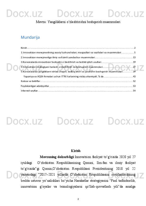 Mavzu:  Yangiliklarni o’zlashtirishni boshqarish muammolari
Mundarija
Kirish ............................................................................................................................................................ 2
1.Innovatsion mеnеjmеntning asosiy tushunchalari, maqsadlari va vazifalari va muammolari .................. 5
2.Innovatsion mеnеjmеntga ilmiy va tizimli yondashuv muammolari ....................................................... 13
3.Korxonalarda innovatsion faoliyatni o’zlashtirish va tashkil qilish usullari ............................................. 19
4.Innovatsion stratеgiyani tanlash, o’zlashtirish va boshqarish muammolari ........................................... 27
5.Korxonalarda yangiliklarni ishlab chiqish, tadbiq etish va yaratishni boshqarish muammolari .............. 39
Yaponiya va AQSh firmalari uchun ITTKI turlarining nisbiy ahamiyati, % da .......................................... 43
Xulosa va takliflar ....................................................................................................................................... 52
Foydalanilgan adabiyotlar .......................................................................................................................... 53
Internet saytlar .......................................................................................................................................... 54
Kirish
                               Mavzuning dolzarbligi: Innovatsion faoliyat  to‘g‘risida 2020 yil 27
iyuldagi     O‘zbekiston   Respublikasining   Qonuni,   Ilm-fan   va   ilmiy   faoliyat
to‘g‘risida”gi   Qonun,O‘zbekiston   Respublikasi   Prezidentining   2018   yil   22
yanvardagi   “2017–2021   yillarda   O‘zbekiston   Respublikasini   rivojlantirishning
beshta   ustuvor   yo‘nalishlari   bo‘yicha   Harakatlar   strategiyasini   “Faol   tadbirkorlik,
innovatsion   g‘oyalar   va   texnologiyalarni   qo‘llab-quvvatlash   yili”da   amalga
2