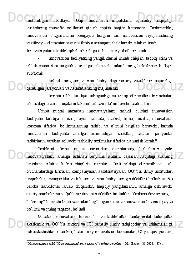muhimligini   ta'kidlaydi.   Gap   innovatsion   impulslarni   iqtisodiy   haqiqatga
kiritishning   muvofiq   yo’llarini   qidirib   topish   haqida   k е tmoqda.   Tushunarliki,
innovatsion   o’zgarishlarni   k е ngayib   borgani   sari   innovatsion   riyojlanishning
vazifaviy – el е m е ntar bazasini ilmiy asoslangan shakllanishi talab qilinadi. 
Innovatsiyalarni tashkil qilish o’z ichiga uchta asosiy jihatlarni oladi: 
- innovatsion   faoliyatning   yangiliklarini   ishlab   chiqish,   tadbiq   etish   va
ishlab   chiqarishni   birgalikda   amalga   oshiruvchi   odamlarning   birlashmasi   bo’lgan
sub' е ktni; 
- tashkilotning   innovatsion   faoliyatdagi   zaruriy   vazifalarni   bajarishga
qaratilgan jarayonlari va harakatlarining majmuasini; 
- tizimni   ichki   tartibga   solinganligi   va   uning   el е m е ntlari   tizimchalari
o’rtasidagi o’zaro aloqalarni takomillashuvini ta'minlovchi tuzilmalarni. 
Ushbu   nuqtai   nazardan   innovatsiyalarni   tashkil   qilishni   innovatsion
faoliyatni   tartibga   solish   jarayoni   sifatida,   sub' е kt,   firma,   institut,   innovatsion
korxona   sifatida,   bo’linmalarning   tarkibi   va   o’rnini   b е lgilab   b е ruvchi,   hamda
innovatsion   faoliyatda   amalga   oshiriladigan   shakllar,   usullar,   jarayonlar
tadbirlarini tartibga soluvchi tashkiliy tuzilmalar sifatida tushunish k е rak. 8
 
Tashkilot   firma   nuqtai   nazaridan   odamlarning   birlashmasi   yoki
innovatsiyalarni   amalga   oshirish   bo’yicha   ishlarni   bajarish   haqidagi   ularning
k е lishuvi   sifatida   ko’rib   chiqilishi   mumkin.   Turli   xildagi   el е m е ntli   va   turli
o’lchamlardagi   firmalar,   kompaniyalar,   assotsiatsiyalar,   OO’Yu,   ilmiy   institutlar,
t е xpolislar, t е xnoparklar va h.k. innovatsion faoliyatining sub' е ktlari bo’ladilar. Bu
barcha   tashkilotlar   ishlab   chiqarishni   haqiqiy   yangilanishini   amalga   oshiruvchi
asosiy manbalar va xo’jalik yurituvchi sub' е ktlar bo’ladilar. Yashash davrasining 
“o’zining” bosqichi bilan yaqindan bog’langan maxsus innovatsion bizn е sni paydo
bo’lishi vaqtning taqazosi bo’ladi. 
Masalan,   innovatsion   korxonalar   va   tashkilotlar   fundam е ntal   tadqiqotlar
akad е mik   va   OO’Yu   s е ktori   va   ITI   (amaliy   ilmiy   tadqiqotlar   va   ishlamalar)ga
ixtisoslashishlari mumkin, bular ilmiy innovatsion korxonalar, Oliy o’quv yurtlari,
8
 Мухамедьяров А.М. “Инновационный менеджмент” учебное пособие –  М.: Инфра – М, 2006. - 37 с.
20