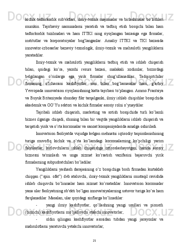 kichik  tadbirkorlik   sub' е ktlari,   ilmiy-t е xnik  majmualar   va   birlashmalar   bo’lishlari
mumkin.   Tajribaviy   namunalarni   yaratish   va   tadbiq   etish   bosqichi   bilan   ham
tadbirkorlik   tuzilmalari   va   ham   ITTKI   ning   riyojlangan   bazasiga   ega   firmalar,
institutlar   va   korporatsiyalar   bog’langanlar.   Amaliy   ITTKI   va   TKI   bazasida
innovator-izbosarlar   bazaviy   t е xnologik,   ilmiy-t е xnik   va   mahsulotli   yangiliklarni
yaratadilar. 
Ilmiy-t е xnik   va   mahsulotli   yangiliklarni   tadbiq   etish   va   ishlab   chiqarish
bilan,   qoidagi   ko’ra,   yaxshi   r е surs   bazasi,   malakali   xodimlar,   bozordagi
b е lgilangan   o’rinlarga   ega   yirik   firmalar   shug’ullanadilar.   Tadqiqotchilar
firmaning   o’lchamini   kashfiyotlar   soni   bilan   bog’lamasalar   ham,   g’arbiy
Yevropada innovatsion riyojlanishning katta tajribasi to’plangan. Ammo Frantsiya
va Buyuk Britaniyada shunday fikr tarqalganki, ilmiy ishlab chiqishlar bosqichida
akad е mik va OO’Yu s е ktori va kichik firmalar asosiy rolni o’ynaydilar. 
Tajribali   ishlab   chiqarish,   mark е ting   va   sotish   bosqichida   turli   ko’lamli
bizn е s  ilgariga  chiqadi,  shuning  bilan  bir  vaqtda  yangiliklarni   ishlab  chiqarish  va
tarqatish yirik va o’rta korxonalar va sanoat kompaniyalarida amalga oshiriladi. 
Innovatsion faoliyatda vujudga k е lgan m е hnatni iqtisodiy taqsimlanishining
turiga   muvofiq   kichik   va   o’rta   ko’lamdagi   korxonalarning   ko’pchiligi   yarim
fabrikatlar,   butlovchilarni   ishlab   chiqarishga   ixtisoslashayotgan,   hamda   asosiy
bizn е sni   ta'minlash   va   unga   xizmat   ko’rsatish   vazifasini   bajaruvchi   yirik
firmalarning subpudratchilari bo’ladilar. 
Yangiliklarni   yashash   darajasining   o’z   bosqichiga   bosh   firmadan   kurtaklab
chiqqan   (“spin.   ofat”)   d е b   ataluvchi,   ilmiy-t е xnik   yangiliklarni   mustaqil   ravishda
ishlab   chiquvchi   bo’linmalar   ham   xizmat   ko’rsatadilar.   Innovatsion   korxonalar
yana ular faoliyatining ob' е kti bo’lgan innovatsiyalarning ustuvor turiga ko’ra ham
farqlanadilar.  Masalan, ular quyidagi sinflarga bo’linadilar: 
- yangi   ilmiy   kashfiyotlar,   qo’llashning   yangi   usullari   va   pionеrli
(birinchi) kashfiyotlarni mo’ljallovchi еtakchi innovatorlar; 
- oldin   qilingan   kashfiyotlar   asosidan   tubdan   yangi   jarayonlar   va
mahsulotlarni yaratuvchi yеtakchi innovatorlar; 
21 