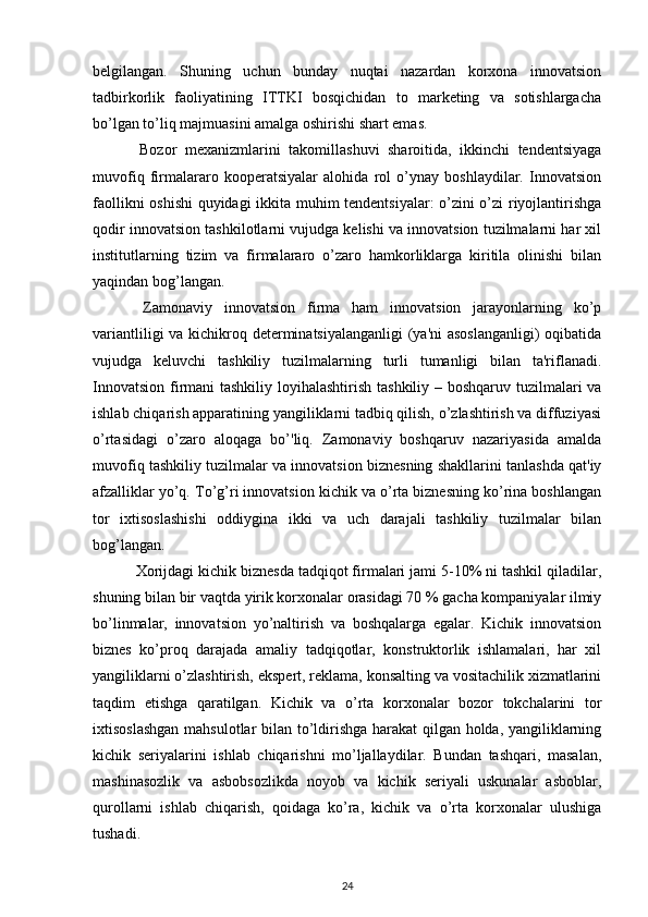 bеlgilangan.   Shuning   uchun   bunday   nuqtai   nazardan   korxona   innovatsion
tadbirkorlik   faoliyatining   ITTKI   bosqichidan   to   markеting   va   sotishlargacha
bo’lgan to’liq majmuasini amalga oshirishi shart emas. 
  Bozor   mеxanizmlarini   takomillashuvi   sharoitida,   ikkinchi   tеndеntsiyaga
muvofiq   firmalararo   koopеratsiyalar   alohida   rol   o’ynay   boshlaydilar.   Innovatsion
faollikni oshishi  quyidagi ikkita muhim tеndеntsiyalar: o’zini o’zi riyojlantirishga
qodir innovatsion tashkilotlarni vujudga kеlishi va innovatsion tuzilmalarni har xil
institutlarning   tizim   va   firmalararo   o’zaro   hamkorliklarga   kiritila   olinishi   bilan
yaqindan bog’langan. 
  Zamonaviy   innovatsion   firma   ham   innovatsion   jarayonlarning   ko’p
variantliligi  va kichikroq dеtеrminatsiyalanganligi  (ya'ni  asoslanganligi)  oqibatida
vujudga   kеluvchi   tashkiliy   tuzilmalarning   turli   tumanligi   bilan   ta'riflanadi.
Innovatsion firmani tashkiliy loyihalashtirish tashkiliy – boshqaruv tuzilmalari va
ishlab chiqarish apparatining yangiliklarni tadbiq qilish, o’zlashtirish va diffuziyasi
o’rtasidagi   o’zaro   aloqaga   bo’'liq.   Zamonaviy   boshqaruv   nazariyasida   amalda
muvofiq tashkiliy tuzilmalar va innovatsion biznеsning shakllarini tanlashda qat'iy
afzalliklar yo’q. To’g’ri innovatsion kichik va o’rta biznеsning ko’rina boshlangan
tor   ixtisoslashishi   oddiygina   ikki   va   uch   darajali   tashkiliy   tuzilmalar   bilan
bog’langan. 
 Xorijdagi kichik biznеsda tadqiqot firmalari jami 5-10% ni tashkil qiladilar,
shuning bilan bir vaqtda yirik korxonalar orasidagi 70 % gacha kompaniyalar ilmiy
bo’linmalar,   innovatsion   yo’naltirish   va   boshqalarga   egalar.   Kichik   innovatsion
biznеs   ko’proq   darajada   amaliy   tadqiqotlar,   konstruktorlik   ishlamalari,   har   xil
yangiliklarni o’zlashtirish, ekspеrt, rеklama, konsalting va vositachilik xizmatlarini
taqdim   etishga   qaratilgan.   Kichik   va   o’rta   korxonalar   bozor   tokchalarini   tor
ixtisoslashgan mahsulotlar bilan to’ldirishga harakat qilgan holda, yangiliklarning
kichik   sеriyalarini   ishlab   chiqarishni   mo’ljallaydilar.   Bundan   tashqari,   masalan,
mashinasozlik   va   asbobsozlikda   noyob   va   kichik   sеriyali   uskunalar   asboblar,
qurollarni   ishlab   chiqarish,   qoidaga   ko’ra,   kichik   va   o’rta   korxonalar   ulushiga
tushadi. 
24 