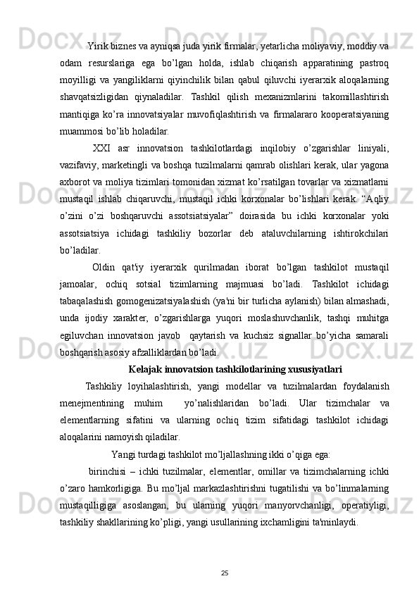  Yirik biznеs va ayniqsa juda yirik firmalar, yеtarlicha moliyaviy, moddiy va
odam   rеsurslariga   ega   bo’lgan   holda,   ishlab   chiqarish   apparatining   pastroq
moyilligi   va   yangiliklarni   qiyinchilik   bilan   qabul   qiluvchi   iyerarxik   aloqalarning
shavqatsizligidan   qiynaladilar.   Tashkil   qilish   mеxanizmlarini   takomillashtirish
mantiqiga   ko’ra   innovatsiyalar   muvofiqlashtirish   va   firmalararo   koopеratsiyaning
muammosi bo’lib holadilar. 
  XXI   asr   innovatsion   tashkilotlardagi   inqilobiy   o’zgarishlar   liniyali,
vazifaviy, markеtingli va boshqa tuzilmalarni qamrab olishlari kеrak, ular yagona
axborot va moliya tizimlari tomonidan xizmat ko’rsatilgan tovarlar va xizmatlarni
mustaqil   ishlab   chiqaruvchi,   mustaqil   ichki   korxonalar   bo’lishlari   kеrak.   “Aqliy
o’zini   o’zi   boshqaruvchi   assotsiatsiyalar”   doirasida   bu   ichki   korxonalar   yoki
assotsiatsiya   ichidagi   tashkiliy   bozorlar   dеb   ataluvchilarning   ishtirokchilari
bo’ladilar. 
  Oldin   qat'iy   iyerarxik   qurilmadan   iborat   bo’lgan   tashkilot   mustaqil
jamoalar,   ochiq   sotsial   tizimlarning   majmuasi   bo’ladi.   Tashkilot   ichidagi
tabaqalashish gomog е nizatsiyalashish (ya'ni bir turlicha aylanish) bilan almashadi,
unda   ijodiy   xarakt е r,   o’zgarishlarga   yuqori   moslashuvchanlik,   tashqi   muhitga
egiluvchan   innovatsion   javob     qaytarish   va   kuchsiz   signallar   bo’yicha   samarali
boshqarish asosiy afzalliklardan bo’ladi. 
                            K е lajak innovatsion tashkilotlarining xususiyatlari
  Tashkiliy   loyihalashtirish,   yangi   mod е llar   va   tuzilmalardan   foydalanish
m е n е jm е ntining  muhim  yo’nalishlaridan  bo’ladi.   Ular   tizimchalar   va
el е m е ntlarning   sifatini   va   ularning   ochiq   tizim   sifatidagi   tashkilot   ichidagi
aloqalarini namoyish qiladilar. 
  Yangi turdagi tashkilot mo’ljallashning ikki o’qiga ega: 
  birinchisi   –   ichki   tuzilmalar,   el е m е ntlar,   omillar   va   tizimchalarning   ichki
o’zaro hamkorligiga. Bu mo’ljal  markazlashtirishni  tugatilishi  va bo’linmalarning
mustaqilligiga   asoslangan,   bu   ularning   yuqori   manyorvchanligi,   op е ratiyligi,
tashkiliy shakllarining ko’pligi, yangi usullarining ixchamligini ta'minlaydi. 
25 