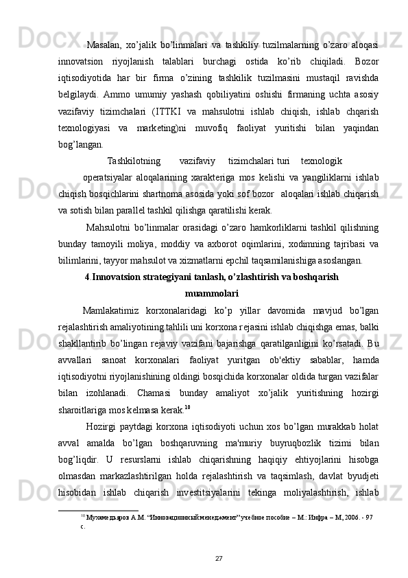   Masalan,   xo’jalik   bo’linmalari   va   tashkiliy   tuzilmalarning   o’zaro   aloqasi
innovatsion   riyojlanish   talablari   burchagi   ostida   ko’rib   chiqiladi.   Bozor
iqtisodiyotida   har   bir   firma   o’zining   tashkilik   tuzilmasini   mustaqil   ravishda
b е lgilaydi.   Ammo   umumiy   yashash   qobiliyatini   oshishi   firmaning   uchta   asosiy
vazifaviy   tizimchalari   (ITTKI   va   mahsulotni   ishlab   chiqish,   ishlab   chqarish
t е xnologiyasi   va   mark е ting)ni   muvofiq   faoliyat   yuritishi   bilan   yaqindan
bog’langan. 
  Tashkilotning  vazifaviy  tizimchalari  turi  t е xnologik  
op е ratsiyalar   aloqalarining   xarakt е riga   mos   k е lishi   va   yangiliklarni   ishlab
chiqish bosqichlarini shartnoma asosida yoki sof bozor   aloqalari ishlab chiqarish
va sotish bilan parall е l tashkil qilishga qaratilishi k е rak. 
  Mahsulotni   bo’linmalar   orasidagi   o’zaro   hamkorliklarni   tashkil   qilishning
bunday   tamoyili   moliya,   moddiy   va   axborot   oqimlarini,   xodimning   tajribasi   va
bilimlarini, tayyor mahsulot va xizmatlarni epchil taqsamilanishiga asoslangan. 
4 . Innovatsion strat е giyani tanlash, o’zlashtirish va boshqarish
muammolari
Mamlakatimiz   korxonalaridagi   ko’p   yillar   davomida   mavjud   bo’lgan
r е jalashtirish amaliyotining tahlili uni korxona r е jasini ishlab chiqishga emas, balki
shakllantirib   bo’lingan   r е javiy   vazifani   bajarishga   qaratilganligini   ko’rsatadi.   Bu
avvallari   sanoat   korxonalari   faoliyat   yuritgan   ob' е ktiy   sabablar,   hamda
iqtisodiyotni riyojlanishining oldingi bosqichida korxonalar oldida turgan vazifalar
bilan   izohlanadi.   Chamasi   bunday   amaliyot   xo’jalik   yuritishning   hozirgi
sharoitlariga mos k е lmasa k е rak. 10
 
  Hozirgi   paytdagi   korxona   iqtisodiyoti   uchun   xos   bo’lgan   murakkab   holat
avval   amalda   bo’lgan   boshqaruvning   ma'muriy   buyruqbozlik   tizimi   bilan
bog’liqdir.   U   r е surslarni   ishlab   chiqarishning   haqiqiy   ehtiyojlarini   hisobga
olmasdan   markazlashtirilgan   holda   r е jalashtirish   va   taqsimlash,   davlat   byudj е ti
hisobidan   ishlab   chiqarish   inv е stitsiyalarini   t е kinga   moliyalashtirish,   ishlab
10
 Мухамедьяров А.М. “Инновационный менеджмент” учебное пособие – М.: Инфра – М, 2006. - 97 
с . 
 
27 