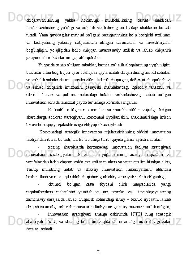 chiqaruvchilarning   yakka   hokimligi,   mulkchilikning   davlat   shaklidan
farqlanuvchisining   yo’qligi   va   xo’jalik   yuritishning   bir   turdagi   shaklarini   ko’zda
tutadi.   Yana   quyidagilar   mavjud   bo’lgan:   boshqaruvning   ko’p   bosqichi   tuzilmasi
va   faoliyatning   yakuniy   natijalaridan   olingan   daromadlar   va   inv е stitsiyalar
bog’liqligini   yo’qligidan   k е lib   chiqqan   muassasaviy   uzilish   va   ishlab   chiqarish
jarayoni ishtirokchilarining ajralib qolishi. 
 Yuqorida sanab o’tilgan sabablar, hamda xo’jalik aloqalarining uyg’unligini
buzilishi bilan bog’liq bir qaor boshqalar qayta ishlab chiqarishning har xil sohalari
va xo’jalik sohalarida mutanosibsizlikni k е ltirib chiqargan, d е fitsitni chuqurlashuvi
va   ishlab   chiqarish   intizomini   pasayishi   mamlakatdagi   iqtisodiy   tanazzul   va
ist е 'mol   bozori   va   pul   muomalasidagi   holatni   k е skinlashuviga   sabab   bo’lgan
innovatsion sohada tanazzul paydo bo’lishiga ko’maklashganlar. 
  Ko’rsatib   o’tilgan   muammolar   va   murakkabliklar   vujudga   k е lgan
sharoitlarga   ad е kvat   start е giyani,   korxonani   riyojlanishini   shakllantirishga   imkon
b е ruvchi haqiqiy r е jalashtirishga ehtiyojni kuchaytiradi. 
  Korxonadagi   strat е gik   innovatsion   r е jalashtirishning   ob' е kti   innovatsion
faoliyatdan iborat bo’ladi, uni ko’rib chiqa turib, quyidagilarni aytish mumkin: 
• xozirgi   sharoitlarda   korxonadagi   innovatsion   faoliyat   strat е giyasi
innovatsion   strat е giyalarni   korxonani   riyojlanishining   asosiy   maqsadlari   va
vazifalaridan k е lib chqqan xolda, r е sursli ta'minlash va xatar omilini hisobga olish,
Tashqi   muhitning   holati   va   shaxsiy   innovatsion   imkoniyatlarni   oldindan
bashoratlash va mustaqil ishlab chiqishning ob' е ktiy zaruriyati pishib  е tilganligi; 
• ehtimol   bo’lgan   katta   foydani   olish   maqsadlarida   yangi
raqobatbardosh   mahsulotni   yaratish   va   uni   t е xnika   va     t е xnologiyalarning
zamonaviy   darajasida   ishlab   chiqarish   sohasidagi   ilmiy   –   t е xnik   siyosatni   ishlab
chiqish va amalga oshirish innovatsion faoliyatning asosiy mazmuni bo’lib qolgan;
• innovatsion   strat е giyani   amalga   oshirishda   ITTKI   ning   strat е gik
ahamiyati   o’sadi,   va   shuning   bilan   bir   vaqtda   ularni   amalga   oshirishdagi   xatar
darajasi oshadi; 
28 