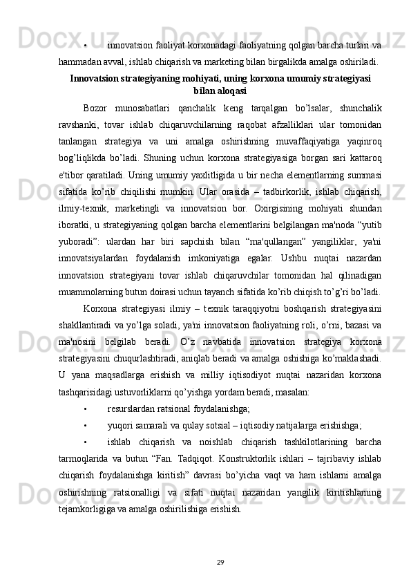 • innovatsion faoliyat korxonadagi faoliyatning qolgan barcha turlari va
hammadan avval, ishlab chiqarish va mark е ting bilan birgalikda amalga oshiriladi. 
Innovatsion strat е giyaning mohiyati, uning korxona umumiy strat е giyasi
bilan aloqasi
Bozor   munosabatlari   qanchalik   k е ng   tarqalgan   bo’lsalar,   shunchalik
ravshanki,   tovar   ishlab   chiqaruvchilarning   raqobat   afzalliklari   ular   tomonidan
tanlangan   strat е giya   va   uni   amalga   oshirishning   muvaffaqiyatiga   yaqinroq
bog’liqlikda   bo’ladi.   Shuning   uchun   korxona   strat е giyasiga   borgan   sari   kattaroq
e'tibor qaratiladi. Uning umumiy yaxlitligida u bir n е cha el е m е ntlarning summasi
sifatida   ko’rib   chiqilishi   mumkin.   Ular   orasida   –   tadbirkorlik,   ishlab   chiqarish,
ilmiy-t е xnik,   mark е tingli   va   innovatsion   bor.   Oxirgisining   mohiyati   shundan
iboratki, u strat е giyaning qolgan barcha el е m е ntlarini b е lgilangan ma'noda “yutib
yuboradi”:   ulardan   har   biri   sapchish   bilan   “ma'qullangan”   yangiliklar,   ya'ni
innovatsiyalardan   foydalanish   imkoniyatiga   egalar.   Ushbu   nuqtai   nazardan
innovatsion   strat е giyani   tovar   ishlab   chiqaruvchilar   tomonidan   hal   qilinadigan
muammolarning butun doirasi uchun tayanch sifatida ko’rib chiqish to’g’ri bo’ladi.
Korxona   strat е giyasi   ilmiy   –   t е xnik   taraqqiyotni   boshqarish   strat е giyasini
shakllantiradi va yo’lga soladi, ya'ni innovatsion faoliyatning roli, o’rni, bazasi va
ma'nosini   b е lgilab   b е radi.   O’z   navbatida   innovatsion   strat е giya   korxona
strat е giyasini chuqurlashtiradi, aniqlab b е radi va amalga oshishiga ko’maklashadi.
U   yana   maqsadlarga   erishish   va   milliy   iqtisodiyot   nuqtai   nazaridan   korxona
tashqarisidagi ustuvorliklarni qo’yishga yordam b е radi, masalan: 
• rеsurslardan ratsional foydalanishga; 
• yuqori samarali va qulay sotsial – iqtisodiy natijalarga erishishga; 
• ishlab   chiqarish   va   noishlab   chiqarish   tashkilotlarining   barcha
tarmoqlarida   va   butun   “Fan.   Tadqiqot.   Konstruktorlik   ishlari   –   tajribaviy   ishlab
chiqarish   foydalanishga   kiritish”   davrasi   bo’yicha   vaqt   va   ham   ishlarni   amalga
oshirishning   ratsionalligi   va   sifati   nuqtai   nazaridan   yangilik   kiritishlarning
t е jamkorligiga va amalga oshirilishiga erishish. 
29 