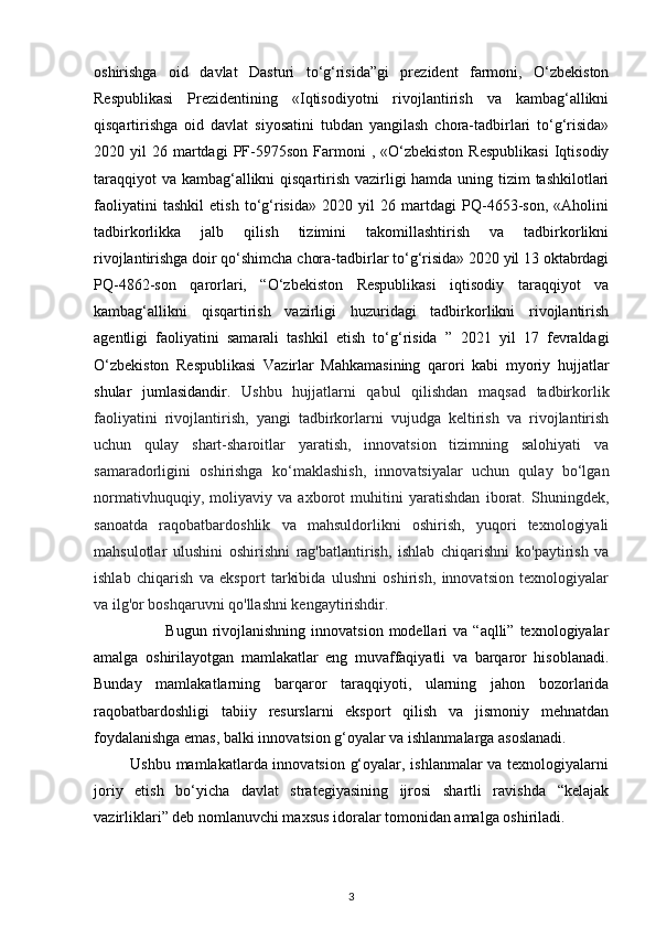 oshirishga   oid   davlat   Dasturi   to‘g‘risida”gi   prezident   farmoni,   O‘zbekiston
Respublikasi   Prezidentining   «Iqtisodiyotni   rivojlantirish   va   kambag‘allikni
qisqartirishga   oid   davlat   siyosatini   tubdan   yangilash   chora-tadbirlari   to‘g‘risida»
2020  yil   26  martdagi  PF-5975son  Farmoni  ,  «O‘zbekiston   Respublikasi  Iqtisodiy
taraqqiyot  va kambag‘allikni  qisqartirish vazirligi hamda uning tizim tashkilotlari
faoliyatini   tashkil   etish   to‘g‘risida»   2020   yil   26   martdagi   PQ-4653-son,   «Aholini
tadbirkorlikka   jalb   qilish   tizimini   takomillashtirish   va   tadbirkorlikni
rivojlantirishga doir qo‘shimcha chora-tadbirlar to‘g‘risida» 2020 yil 13 oktabrdagi
PQ-4862-son   qarorlari,   “O‘zbekiston   Respublikasi   iqtisodiy   taraqqiyot   va
kambag‘allikni   qisqartirish   vazirligi   huzuridagi   tadbirkorlikni   rivojlantirish
agentligi   faoliyatini   samarali   tashkil   etish   to‘g‘risida   ”   2021   yil   17   fevraldagi
O‘zbekiston   Respublikasi   Vazirlar   Mahkamasining   qarori   kabi   myoriy   hujjatlar
shular   jumlasidandir.   Ushbu   hujjatlarni   qabul   qilishdan   maqsad   tadbirkorlik
faoliyatini   rivojlantirish,   yangi   tadbirkorlarni   vujudga   keltirish   va   rivojlantirish
uchun   qulay   shart-sharoitlar   yaratish,   innovatsion   tizimning   salohiyati   va
samaradorligini   oshirishga   ko‘maklashish,   innovatsiyalar   uchun   qulay   bo‘lgan
normativhuquqiy,   moliyaviy   va   axborot   muhitini   yaratishdan   iborat.   Shuningdek,
sanoatda   raqobatbardoshlik   va   mahsuldorlikni   oshirish,   yuqori   texnologiyali
mahsulotlar   ulushini   oshirishni   rag'batlantirish,   ishlab   chiqarishni   ko'paytirish   va
ishlab   chiqarish   va   eksport   tarkibida   ulushni   oshirish,   innovatsion   texnologiyalar
va ilg'or boshqaruvni qo'llashni kengaytirishdir. 
                          Bugun  rivojlanishning  innovatsion  modellari  va  “aqlli”  texnologiyalar
amalga   oshirilayotgan   mamlakatlar   eng   muvaffaqiyatli   va   barqaror   hisoblanadi.
Bunday   mamlakatlarning   barqaror   taraqqiyoti,   ularning   jahon   bozorlarida
raqobatbardoshligi   tabiiy   resurslarni   eksport   qilish   va   jismoniy   mehnatdan
foydalanishga emas, balki innovatsion g‘oyalar va ishlanmalarga asoslanadi.
             Ushbu mamlakatlarda innovatsion g‘oyalar, ishlanmalar va texnologiyalarni
joriy   etish   bo‘yicha   davlat   strategiyasining   ijrosi   shartli   ravishda   “kelajak
vazirliklari” deb nomlanuvchi maxsus idoralar tomonidan amalga oshiriladi.
3 