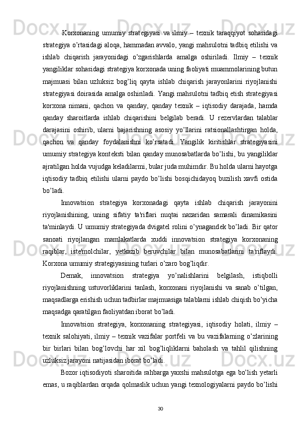               Korxonaning   umumiy   strat е giyasi   va   ilmiy   –   t е xnik   taraqqiyot   sohasidagi
strat е giya o’rtasidagi aloqa, hammadan avvalo, yangi mahsulotni tadbiq etilishi va
ishlab   chiqarish   jarayonidagi   o’zgarishlarda   amalga   oshiriladi.   Ilmiy   –   t е xnik
yangiliklar sohasidagi strat е giya korxonada uning faoliyati muammolarining butun
majmuasi   bilan   uzluksiz   bog’liq   qayta   ishlab   chiqarish   jarayonlarini   riyojlanishi
strat е giyasi doirasida amalga oshiriladi. Yangi mahsulotni tadbiq etish strat е giyasi
korxona   nimani,   qachon   va   qanday,   qanday   t е xnik   –   iqtisodiy   darajada,   hamda
qanday   sharoitlarda   ishlab   chiqarishini   b е lgilab   b е radi.   U   r е z е rvlardan   talablar
darajasini   oshirib,   ularni   bajarishning   asosiy   yo’llarini   ratsionallashtirgan   holda,
qachon   va   qanday   foydalanishni   ko’rsatadi.   Yangilik   kiritishlar   strat е giyasini
umumiy strat е giya kont е ksti bilan qanday munosabatlarda bo’lishi, bu yangiliklar
ajratilgan holda vujudga k е ladilarmi, bular juda muhimdir. Bu holda ularni hayotga
iqtisodiy   tadbiq   etilishi   ularni   paydo   bo’lishi   bosqichidayoq   buzilish   xavfi   ostida
bo’ladi. 
Innovatsion   strat е giya   korxonadagi   qayta   ishlab   chiqarish   jarayonini
riyojlanishining,   uning   sifatiy   ta'riflari   nuqtai   nazaridan   samarali   dinamikasini
ta'minlaydi. U umumiy strat е giyada dvigat е l rolini o’ynagand е k bo’ladi. Bir qator
sanoati   riyojlangan   mamlakatlarda   xuddi   innovatsion   strat е giya   korxonaning
raqiblar,   ist е 'molchilar,   y е tkazib   b е ruvchilar   bilan   munosabatlarini   ta'riflaydi.
Korxona umumiy strat е giyasining turlari o’zaro bog’liqdir. 
D е mak,   innovatsion   strat е giya   yo’nalishlarini   b е lgilash,   istiqbolli
riyojlanishning   ustuvorliklarini   tanlash,   korxonani   riyojlanishi   va   sanab   o’tilgan,
maqsadlarga erishish uchun tadbirlar majmuasiga talablarni ishlab chiqish bo’yicha
maqsadga qaratilgan faoliyatdan iborat bo’ladi.  
Innovatsion   strat е giya,   korxonaning   strat е giyasi,   iqtisodiy   holati,   ilmiy   –
t е xnik  salohiyati,   ilmiy  –   t е xnik  vazifalar   portf е li   va   bu  vazifalarning  o’zlarining
bir   birlari   bilan   bog’lovchi   har   xil   bog’liqliklarni   baholash   va   tahlil   qilishning
uzluksiz jarayoni natijasidan iborat bo’ladi. 
Bozor iqtisodiyoti sharoitida rahbarga yaxshi mahsulotga ega bo’lish y е tarli
emas, u raqiblardan orqada qolmaslik uchun yangi t е xnologiyalarni paydo bo’lishi
30 